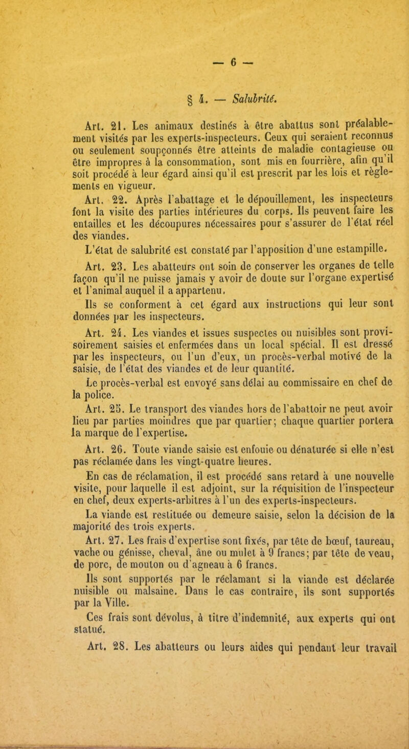 § 4. — SalubriU. Art. 21. Les animaux destines a etre abattus sonl prdalable- ment visites par les experls-inspecleurs. Ceux qui seraient reconnus ou seulement soup^onnds etre atleinls de maladie contagieuse ou etre impropres a la consommation, sonl mis en fourriere, afin qu il soit procede a leur dgard ainsi qu’il est prescrit par les lois et regie- ments en vigueur. Art. 22. Apr&s l’aballage et le depouillement, les inspecleurs font la visile des parties interieures du corps. Ils peuvent faire les enlailles el les decoupures necessaires pour s’assurer de 1’etat reel des viandes. L’etat de salubrite est constate par l’apposilion d’une estampille. Art. 23. Les abatteurs ont soin de conserve!- les organes de telle fagon qu’il ne puisse jamais y avoir de doute sur l’organe expertise et l’animal auquel il a appartenu. Ils se conforment a cet egard aux instructions qui leur sont donnees par les inspecleurs. Art. 24. Les viandes et issues suspecles ou nuisibles sont provi- soirement saisies et enfermees dans un local special. Il est dressd par les inspecteurs, ou l’un d’eux, un proces-verbal motive de la saisie, de l’elat des viandes et de leur quantity. Lc proces-verbal est envoye sans delai au commissaire en chef de la police. Art. 25. Le transport des viandes hors de l’abattoir ne peut avoir lieu par parlies moindres que par quarlier; chaque quartier porlera la marque de l’experlise. Art. 26. Toute viande saisie est enfouie ou denaturee si elle n’est pas reclamge dans les vingt-quatre lieures. En cas de reclamation, il est procedd sans retard a une nouvelle visile, pour laquelle il est adjoint, sur la requisition de l’inspecleur en chef, deux experts-arbitres a l’un des experls-inspecteurs. La viande est reslituee ou demeure saisie, selon la decision de la majorite des trois experts. Art. 27. Les frais d’experlise sont fixes, par tele de boeuf, laureau, vache ou genisse, chevai, ane ou mulet a 9 francs; par tele de veau, de pore, de moulon ou d’agneau a 6 francs. 11s sont supportes par le redamanl si la viande est dedarde nuisible ou malsaine. Dans le cas conlraire, ils sont supportes par la Yille. Ces frais sont devolus, a litre d’indemnite, aux experts qui ont statue. Art. 28. Les abatteurs ou leurs aides qui pendant leur travail