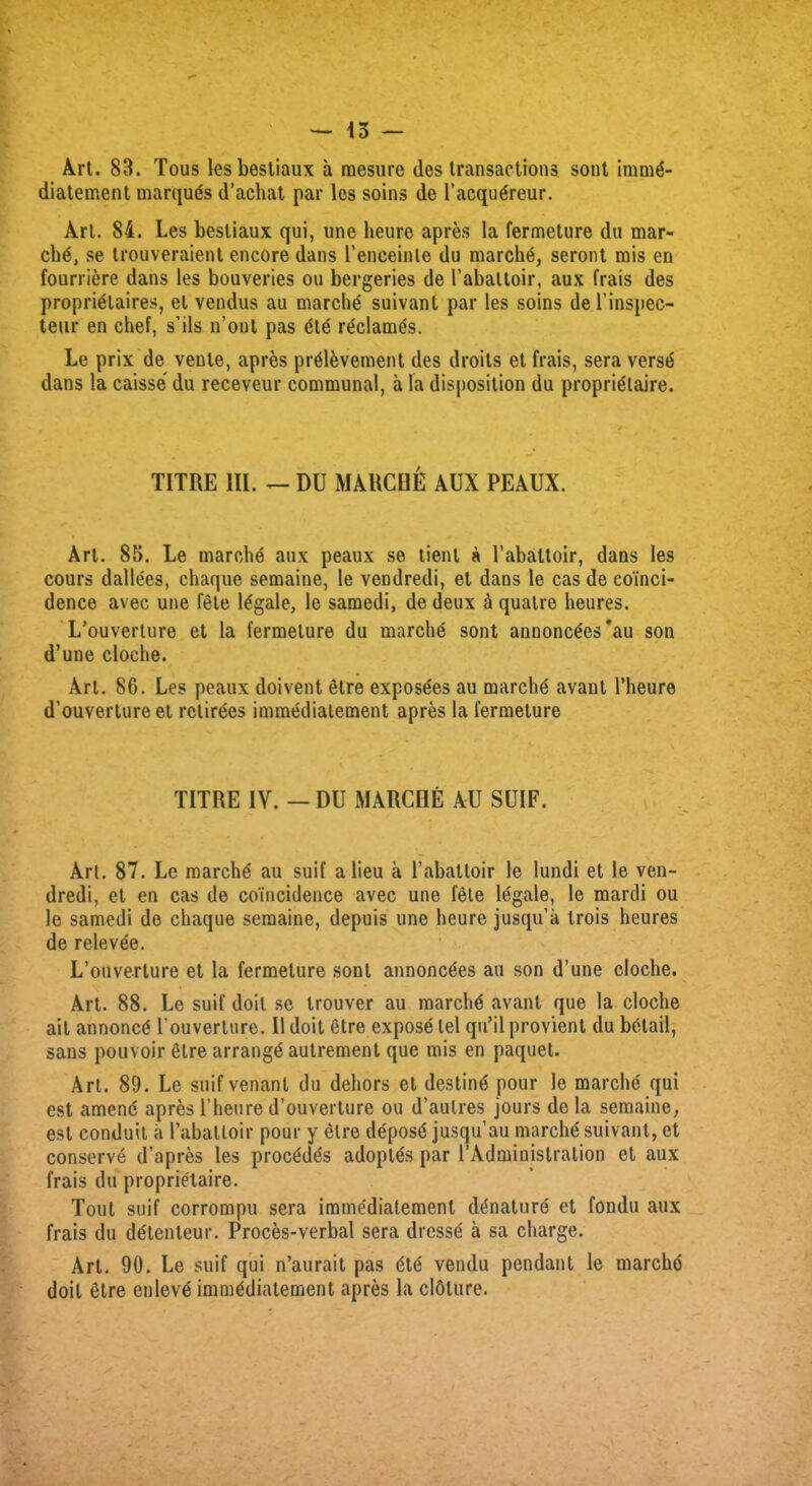 Art. 83. Tous lesbestiaux a mesure des transactions sont immd- diatement marquds d’achat par les soins de l’acqudreur. Art. 84. Les besliaux qui, une heure apres la fermeture du mar- chd, se trouveraient encore dans l’enceinte du marchd, seront mis en fourriere dans les bouveries ou bergeries de l’abaltoir, aux frais des propridlaires, el vendus au marchd suivanl par les soins del’inspec- teur en clief, s’ils n’ont pas dte rdclamds. Le prix de venle, apres prdldvement des droits et frais, sera verse dans la caisse du receveur communal, a la disposition du propridlaire. TITRE III. — DU MARCHE AUX PEAUX. Art. 85. Le marchd aux peaux se tient a l’abattoir, dans les cours dallees, chaque semaine, le vendredi, et dans le cas de coinci- dence avec une fete legale, le samedi, de deux a quatre heures. L’ouverture et la fermeture du marchd sont annoncees'au son d’une cloche. Art. 80. Les peaux doivent etre exposdes au marchd avant l’heure d’ouverture et retirees immedialement apres la fermeture TITRE IV. — DU MARCHE AU SUIF. Art. 87. Le marchd au suif a lieu a 1’abattoir le lundi et le ven- dredi, et en cas de coincidence avec une fete legale, le mardi ou le samedi de chaque semaine, depuis une heure jusqu’a trois heures de relevee. L’ouverlure et la fermeture sont annoncdes au son d’une cloche. Art. 88. Le suif doit se trouver au marchd avant que la cloche ait annoncd l’ouverture. II doit etre expose tel qu’il provient du bdtail, sans pouvoir etre arrangd aulrement que mis en paquet. Art. 89. Le suifvenanl du dehors et destind pour le marche' qui est amenc apres 1’hen re d’ouverture ou d’aulres jours de la semaine, est conduit a Pabatloir pour y etre deposd jusqu’au marchd suivant, et conserve d’apres les procddds adoptds par 1’Administration et aux frais du proprielaire. Tout suif corrompu sera immedialement denature et fondu aux frais du ddtenleur. Proces-verbal sera drcssd a sa charge. Art. 90. Le suif qui n’aurait pas dtd vendu pendant le marchd doit etre enlevd immddiatement apres la cloture.