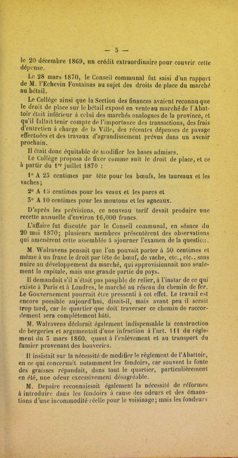 1° 20 decernbre 1869, un credit extraordinaire pour couvrir cette depense. I-o 28 mars 1870, le Conseil communal fut saisi d’un rapport de M. t’Echevin Fontainas au sujet des droits de place du marchd au betail. Le College ainsi que la Seclion des finances avaionl reconnuque le droit de place sur le betail expose en venleau marchdde 1’Abat- toir etait inferieur a celui des march ds analogues de la province, ct qu il fallait tenir compte de l’imporlance des transactions, des frais dentretien a charge de la Ville, des recentes depenses de pavage effectuees et des travaux d’agrandissement prevus dans un avcnir prochain. 11 dlail done equitable de modifier les bases admises. Le College proposa de fixer coniine suit le droit de place, et ce b partir du ter juillet 1870 : 1° A 25 centimes par tele pour les bceufs, les taureaux el les vaches; 2° A 15 centimes pour les veaux et les pores et 5° A 10 centimes pour les moulons et les agneaux. D’aprds les previsions, ce nouveau tarif devait produire une recelte annuelle d’environ 10,000 francs. L’affaire fut discutee par le Conseil communal, en seance du 20 mai 1870; plusieurs membres presenterenl des observations qui amenerent cette assemblee a ajourner rexamen de la question. M. Walravens pensait quo Ton pouvait porter a 50 centimes el meme a un franc le droit par lete de boeuf, de vache, etc., etc., sans nuire au developpement du marche, qui approvisionnait non seule- ment la capitate, mais une grande par tie du pays. II demandail s’il n’etait pas possible de relier, a 1’instar de ce qui existe a Paris el h Londres, le marche au reseau du chemin de fer. Le Gouvernement pourrail elre pressenti a cel elTet. Le travail est encore possible aujourd’hui, disait-il, mais avant peu il sera it Irop tard, car le quartier que doit traverser ce chemin de raccor- dement sera completemcnt bati. M. Walravens dcclarait egalement indispensable la construction de bergeries el argumentail d’une infraction h I’art. I l l du regle- ment du 5 mars 1860, quanta 1’enlevcment et au transport du fumier provenantdes bouveries. II insislait sur la necessite de modifier le reglement de I’Abaltoir, en ce qui concernail notamment les fondoirs, car souvent la fonte des graisses repandait, dans lout le quartier, parliculi^rement en ete, une odeur excessivemenl desagreable. M. Depaire reconnaissail egalement la necessite de rt'formes a introduire dans les fondoirs a cause lies odcurs et des emana- tions d’une incommodite r eel le pour le voisinage; mais les fondeurs