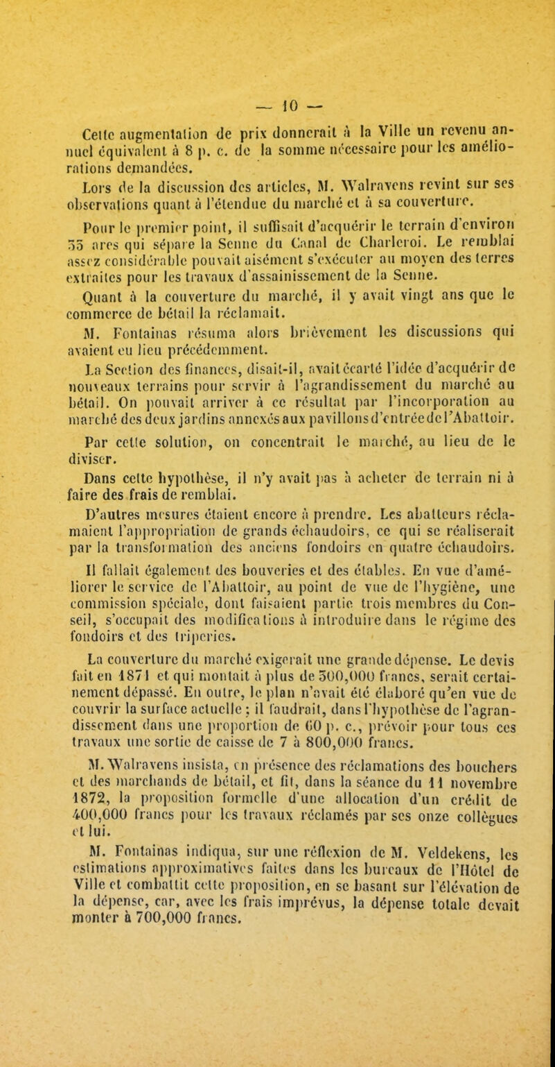 Celle augmentation de prix donnerait a la Villc un revenu an- nuel equivalent a 8 p. c. do la somme neccssaire pour les amelio- rations demandees. Lors de la discussion des articles, M. Walravens revint sur ses observations quant a l’etendue du marclie et a sa couverture. Pour 1c premier point, il suflisail d’acquerir le terrain d environ 35 ares qui separe la Senne du Canal de Charleroi. Le remblai assez considerable pouvait uisement s’executor an moycn des lerres exlraites pour les travaux d'assainissement de la Senne. Quant a la couverture du marclie, il y avail vingt ans que le commerce de betail la reclnmail. M. Fontainas resuma alors brievement les discussions qui avaient eu lieu pr^cedemment. La Section des finances, disail-il, availecarte l’idec d’acqudrir de nomeaux terrains pour servir a 1’agrandissement du marclie au betail. On pouvait arriver a cc rcsullal par 1’incorporation au marche des deux jardins annexes aux pavilions d’entree del 'Abattoir. Par cette solution, on concentrait le marchrf, au lieu de Ic divisor. Dans cette hypothese, il n’y avait pas a acheter de terrain ni a faire des frais de remblai. D’autres mesures etaient encore a prendre. Les abattcurs recla- maient 1’appropriation de grands echaudoirs, ce qui sc realiscrait par la transformation des anciens fondoirs en quatre echaudoirs. Il fallait egalemcnt. des bouveries ct des elables. En vue d’aine- liorer le service de l’AbaUoir, au point de vue dc 1’hygienc, unc commission spcciale, donl faisaient partie trois membres du Con- seil, s’occupail des modifications <\ introduire dans le regime des fondoirs el des tripcrics. La couverture du marclie exigerait unc grande depense. Le devis fait en 4871 et qui montait a plus de 500,000 francs, serait certai- nement depasse. En outre, le plan n’avait etc elabore qu’en vue do couvrir la surface actuclle; il faudrait, dans riiypotbese dc l’agran- dissement dans unc proportion de 00 p. c., prevoir pour tous ces travaux une sortie de caisse de 7 a 800,000 francs. M. Walravens insisla, cn presence des reclamations des bouchers ct des marebands de betail, et fit, dans la seance du 4 4 novembre 4872, la proposition formcllc d’unc allocation d’un credit dc 400,000 francs pour les travaux reclames par ses onze collogues el lui. M. Fontainas indiqua, sur une reflexion dc M. Veldekens, les estimations approximatives failes dans les bureaux de I’HolcI de Villeet comballit cette proposition, en se basanl sur Elevation de la depense, car, avec les frais imprevus, la depense totale devait monter a 700,000 francs.