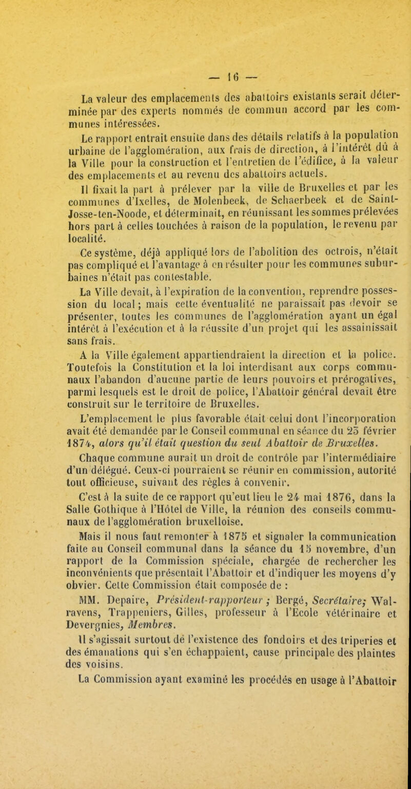 La valeur ties emplacements tics abattoirs exislanls serait deter- minee par ties experts nommes tie cominun accord par les com- munes interessees. Le rapport entrait ensuite dans ties details relatifs a la population urbaine de 1’agglomerulion, aux (Vais de direction, a i interet du a la Ville pour la construction et l’enlretien de l’edifice, a la vaieur des emplacements et au revenu dcs abattoirs actuels. II fixait la part a prelever par la ville de Bruxelles et par ies communes d’lxelles, de Molenbeek, de Schaerbeek el de Sainl- Josse-ten-Noode, et determinait, en reunissant les sommes prelevees hors part a cedes touchces a raison de la population, le revenu par localite. Ce systeme, deji applique lot's de Pabolition des octrois, n’etait pas complique el Pavanlage a en resulter pour les communes subur- baines n’etait pas contestable. La Ville devait, a 1’expiration de la convention, rcprendre posses- sion du local; mais cette eventualile nc paraissait pas devoir se presenter, toutes les communes de (’agglomeration ayanl un egal interet a l’execution el A la reussite d’urt projet qui les ossainissail sans frais. Ala Ville egalement appartiendraient la direction el la police. Toutefois la Constitution et la loi interdisant aux corps commit- naux (’abandon d’aucune partie de leurs pouvoirs et prerogatives, parmi lesquels est le droit de police, l’Abatloir general devait 6tre conslruil sur le territoire de Bruxelles. L’emplacement le plus favorable etait celui dont Pincorporation avail ete demandee par le Conseil communal en seance du 25 fevrier 1874, alors quit etait question du seat Abattoir de Bruxelles. Chaque commune aurait un droit de conlrole par Pintermediaire d’un delegue. Ceux-ci pourraient sc reunir en commission, autorile tout officieuse, suivant des regies a convenir. C’est A la suite de ce rapport qu’eut lieu le 24 mai 1876, dans la Salle Gothique a PHotel de Ville, la reunion des eonseils commu- naux de Pagglomeration bruxelloise. Mais il nous faul remonter a 1875 et signaler la communication faite au Conseil communal dans la seance du 15 novembre, d’un rapport de la Commission speciale, chargee de rechercher les inconYenienls que presenlait I’Abaltoir et d’indiquer les moyens d’y obvier. Celle Commission etait composee de : MM. Depaire, President-rapporteur • Berge, Secretaire; Wal- ravens, Trappeniers, Gilles, professeur a I’Ecole veterinairc et Devergnics, Membres. 11 s’agissait surtout de Pexistence des fondoirs et des triperies et des emanations qui s’en echappaient, cause principale des plaintes dcs voisins. La Commission ayant examine les procedes en usage a PAbattoir