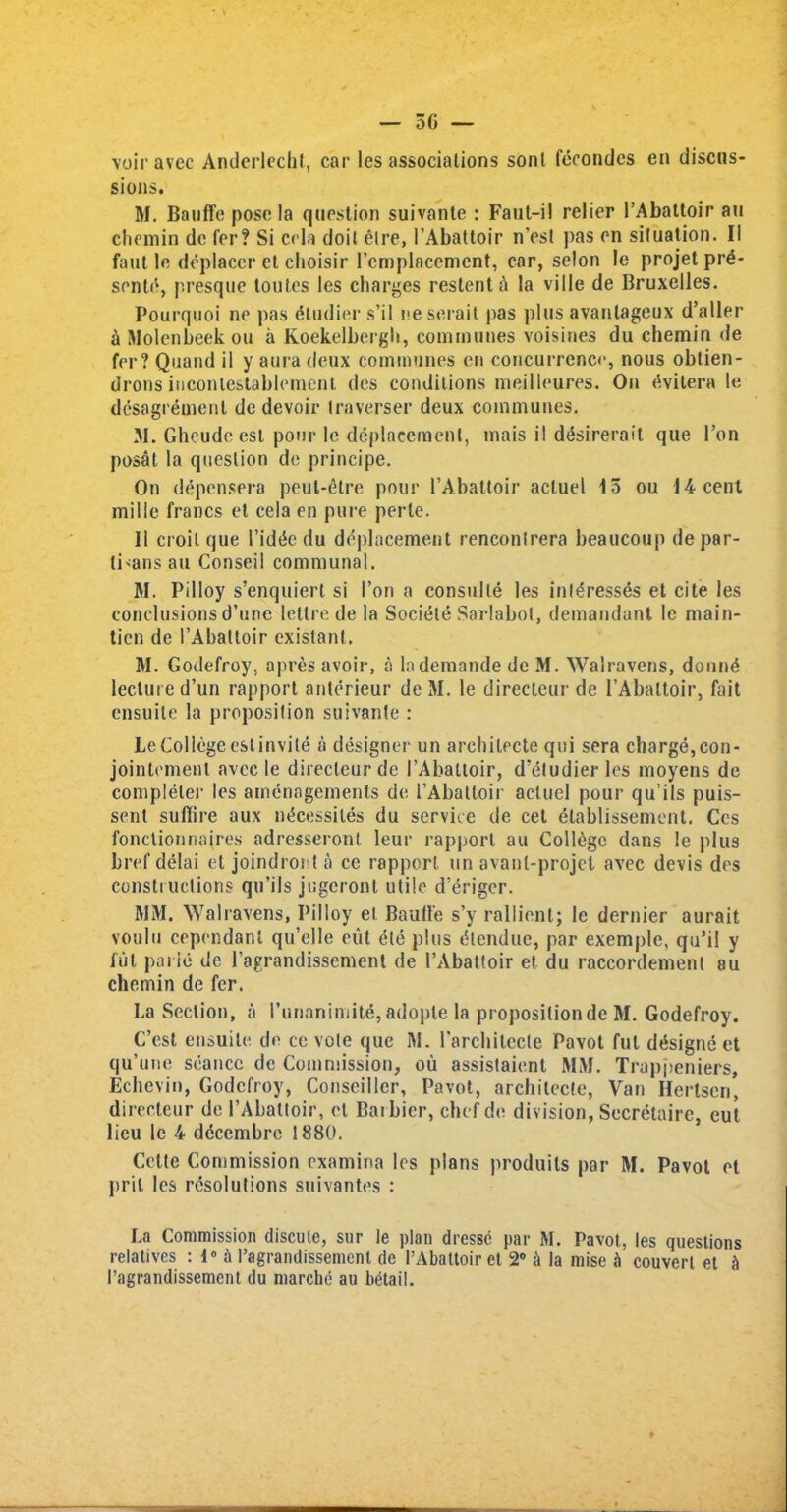 5G — voir avec Anderlecht, car les associations sonl fecondes en discus- sions. M. Bauffeposela question suivante : Faut-i! relier l’Abattoir au chemin dc fer? Si cela doit elre, i’Abattoir n'est pas en situation. II faut le deplacer et choisir I’emplacement, car, selon le projet prd- sente, presque toutes les charges restent a la ville de Bruxelles. Pourquoi ne pas dtudier s’il i>e serait pas plus avanlageux d’aller a Molenbeek ou a Koekelbergh, communes voisines du chemin de fer? Quand il y aura deux communes en concurrence, nous obtien- drons iucontestablement des conditions meilleures. On evitera le desagrement de devoir traverser deux communes. M. Gheudeesl pour le deplacement, mais il desirerait que 1’on posat la question de principe. On depensera peut-etre pour l’Abattoir acluel 15 ou 14 cent mille francs et cela en pure perle. II croil que l’idde du deplacement rencontrera beaucoup de par- ti>ans au Conseil communal. M. Pilloy s’enquiert si Ton a consulte les inldesses et cite les conclusions d’unc letlre de la Sociele Sarlabot, demandant le main- tien de I’Abattoir existanl. M. Godefroy, apres avoir, a lademande de M. Walravens, donnd lecture d’un rapport anlerieur de M. le direeleur de PAbattoir, fait ensuite la proposition suivante : Le College eslinvite a designer un archilecte qui sera charge, con- jointement avec le direeleur de I’Abaltoir, d’etudier les moyens de completer les arnenagements de [’Abattoir acluel pour qu’ils puis- sent suffice aux n^cessiles du service de cet elablissement. Ccs fonctionnaires adresseront leur rapport au College dans le plus bref delai et joindronta ce rapport un avanl-projet avec devis des constiuclions qu’ils jugeront utile d’eriger. MM. Walravens, Pilloy el Baull'e s’y rallient; le dernier aurait voulu cependant qu’elle eut ele plus dlenduc, par exemple, qu’il y iul pa lie de l’agrandissement de I’Abattoir et du raccordement su chemin de fer. La Section, a I’unanimite,adopte la proposilionde M. Godefroy. C’est ensuiti! de ce vole que M. l'architecle Pavot ful designed qu’une seance de Commission, ou assistaient MM. Trappeniers, Echevin, Godefroy, Conseillcr, Pavot, archilecte, Van Hertsen, direeleur de 1’Abattoir, el Baibicr, chef de division, Secretaire, eut lieu le 4 ddeembre 1880. Cette Commission examina les plans produils par M. Pavot et pril les resolutions suivantes : La Commission disculc, sur le plan dresse par M. Pavot, les questions relatives : 1° A I’agrandissement de l’Abattoir et 2° a la mise .V couvert et h I’ngrandissemcnt du marche au betail.