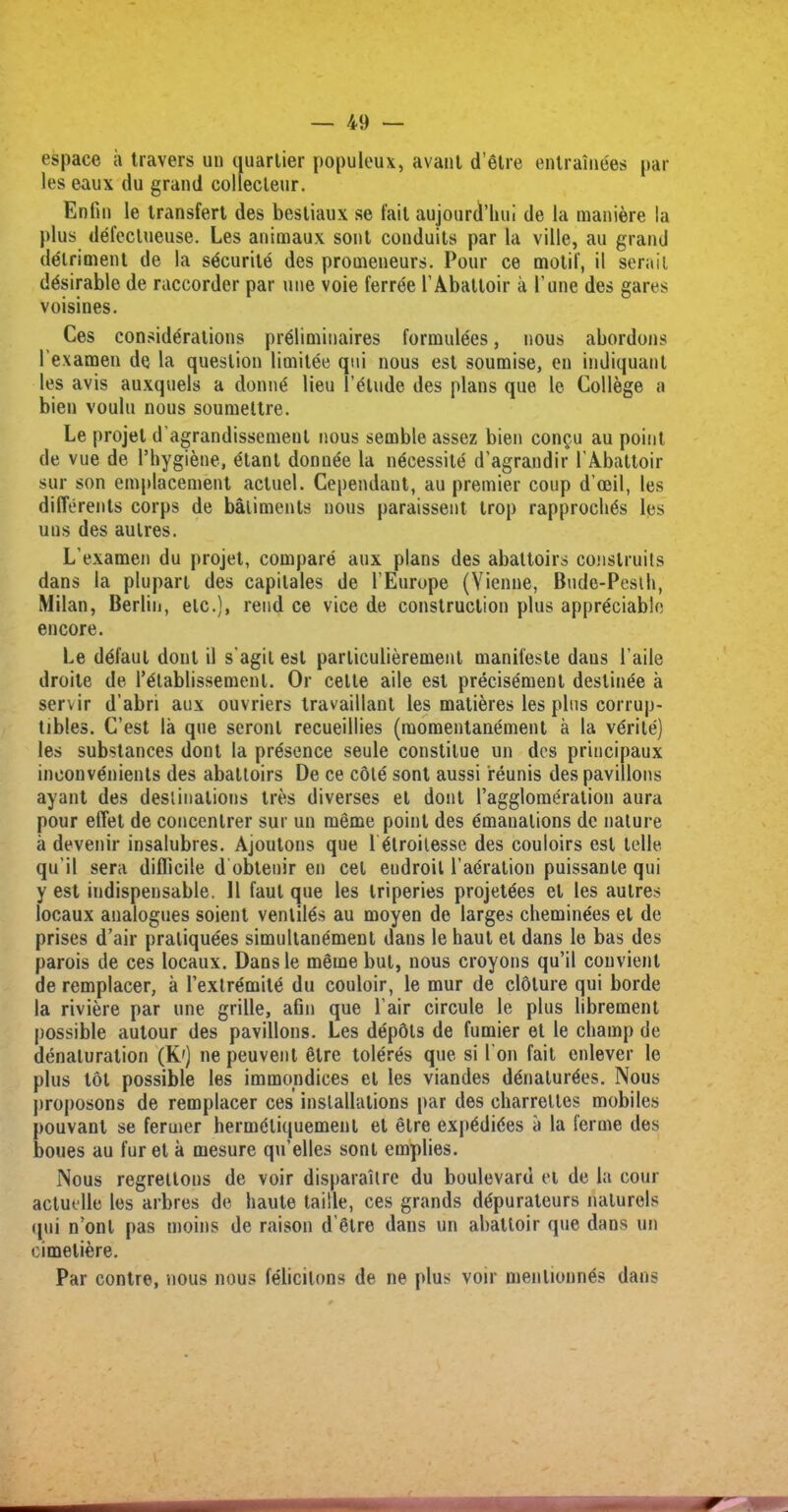 espace a travers un quartier populeux, avant d’etre entraine'es par les eaux du grand collecleur. Enfin le transfert des bestiaux se fail aujourd’hui de la maniere la plus defeclueuse. Les animaux sont conduits par la ville, au grand detriment de la sdcurite des promeneurs. Pour ce motif, il serail desirable de raccorder par une voie ferree 1’Abattoir a Pane des gares voisines. Ces considerations preliminaires formulees, nous abordons Pexamen de la question limitee qui nous est soumise, en indiquanl les avis auxquels a donne lieu l’etude des plans que le College a bien voulu nous soumettre. Le projet d'agrandissemeut nous semble assez bien con§u au point de vue de I’hygiene, etant donnee la nOcessite d’agrandir PAbattoir sur son emplacement actuel. Cependant, au premier coup d’ceil, les differents corps de bailments nous paraissent trop rapproclwis les uns des aulres. L’examen du projet, compare aux plans des abattoirs conslruits dans la plupart des capitales de l’Europe (Vienne, Bude-Peslh, Milan, Berlin, etc.), rend ce vice de construction plus appreciable encore. Le ddfaul dout il s'agil est parliculierement manifeste daus Paile droite de l^lablissemenl. Or cette aile est precise'ment destinee a servir d’abri aux ouvriers travaillant les matieres les plus corrup- tibles. C’est la que seronl recueillies (momentanement a la vdrite) les substances dont la presence seule constilue un des principaux inconvenients des abattoirs De ce cote sont aussi reunis des pavilions ayant des destinations tres diverses el dont l’agglomeration aura pour effet de concenlrer sur un meme point des emanations de nature a devenir insalubres. Ajoutons que 1 6troilesse des couloirs est telle, qu’il sera difficile d obteuir en cet endroil l’aeration puissante qui y est indispensable. 11 faul que les triperies projet(5es et les aulres locaux analogues soient venlilds au moyen de larges cheminees el de prises d’air praliquees simultanement dans le haut et dans le bas des parois de ces locaux. Dansle mgmebut, nous croyons qu’il couvient de remplacer, a l’exlremite du couloir, le mur de cloture qui borde la riviere par une grille, afm que l air circule le plus librement possible autour des pavilions. Les depots de fumier et le champ de denaturation (K') ne peuvent elre toleres que si I on fait cnlever le plus tot possible les immondices el les viandes ddnalurOes. Nous jiroposons de remplacer ces installations par des oharrelles mobiles pouvant se fermer hermOliquement et etre exp0di6es a la ferine des boues au fur et a mesure qu’elles sont empties. Nous regrettons de voir disparaitre du boulevard et de la cour actuelle les arbres de haute taille, ces grands depurateurs nalurels qui n’ont pas moins de raison d’etre dans un abattoir que dans un eimetiere. Par contre, nous nous felicitous de ne plus voir menlionn^s dans