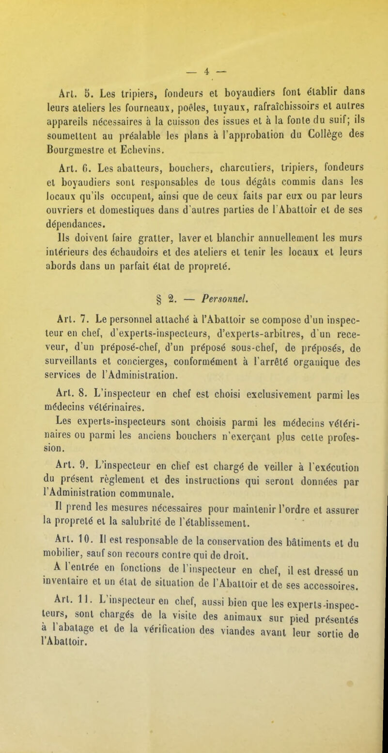 Art. 5. Les tripiers, fondeurs et boyaudiers font elablir dans leurs ateliers les fourneaux, poeles, tuyaux, rafraichissoirs et aulres appareils ngcessaires a la cuisson des issues el a la fonle du suif; ils soumellenl au prealable les plans a [’approbation du College des Bourgmestre et Echevins. Art. 6. Les abalteurs, boucliers, charcutiers, tripiers, fondeurs et boyaudiers sent responsables de tous degals commis dans les locaux qu’ils occupent, ainsi que de ceux fails par eux ou par leurs ouvriers ot domestiques dans d’aulres parlies de 1'Abattoir et de ses dtfpendances. 11s doivent faire gratler, laver et blanchir annuellement les rnurs interieurs des echaudoirs et des ateliers el tenir les locaux et leurs abords dans un parfait elat de proprele. § 2. — Personnel. Art. 7. Le personnel attache a l’Abaltoir se compose d’un inspec- leur en chef, d’experts-inspecleurs, d’experls-arbilres, d'un rece- veur, d’un prepose-chef, d’un propose sous-chef, de preposes, de surveillants et concierges, conformement a l’arrete organique des services de l’Administralion. Art. 8. L’inspecleur en chef est choisi exclusivement parmi les medecins velerinaires. Les experts-inspecteurs sont choisis parmi les medecins veieri- naires ou parmi les anciens bouchers n’exergant plus celle profes- sion. Art. 9. L’inspecleur en chef est charge de veiller a l’execution du present reglement el des instructions qui seront donnees par 1’Administration communale. II prend les mesures ndeessaires pour mainlenir l’ordre et assurer la proprete el la salubrilc de l'etablissement. Art. 10. 11 est responsable de la conservation des batiments el du mobilier, sauf son recours contre qui de droit. A 1’entree en fonctions de l’inspecteur en chef, il est dresse un invenlaire et un etat de situation de 1’Abaltoir et de ses accessoires. An* L’inspecteur en chef, aussi bien que les experts-inspec- teurs, sont charges de la visile des animaux sur pied presentes a l'abalage et de la verification des viandes avant leur sortie de l’Abatloir.