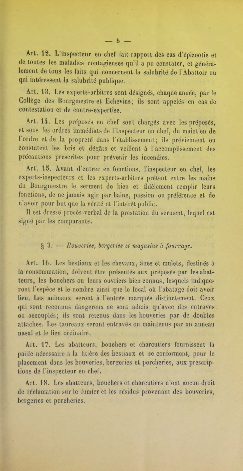 Art. 12. L’inspecteur en chef fait rapport des cas d’gpizoolie et de toutes les maladies contagieuses qu'il a pu constater, et ge'nera- lement de tons les faits qui concernent la salubrite de 1’Abattoir ou qui intdressent la salubrite publique. Art. 13. Les experts-arbilres sont de'sign&s, chaque annee, par le College des Bourgmestre et Eehevins; ils sont appeles en cas de contestation el de contre-expertise. Art. 14. Les pr£pos£s en chef sont charges avec les pnSposds, et sous les ordres immediats de I’inspecteur en chef, du maintien de 1 ordrc et de la propreld dans 1’etablissemenl; ils previennent ou constatenl les bris et de'gats et veillent a l’accomplissement des precautions prescrites pour prevenir les incendies. Art. 15. Avant d’enlrer en fonclions. l’inspecteur en chef, les experls-inspecleurs et les experts-arbilres pretent entre les mains du Bourgmestre le serment de bien el fidelement remplir leurs fonclions, de ne jamais agir par haine, passion ou preference et de n'avoir pour but que la verity et l’interet public. 11 est dresse proems-verbal de la prestation du serment, lequel est sign«5 par les comparants. § 3. — Bouveries, bergeries el magasins a fourrage. Art. 16. Les besliaux el les chevaux, anes et mulets, destines a la consommation, doivenl elre pre'senl^s aux pr£pos£s par les abat- teurs, les bouchers ou leurs ouvriers bien connus, lesquels indique- ronl l’espece et le nombre ainsi que le local ou l’abatage doit avoir lieu. Les animaux seronl a l’enlrffe marques distinctemenl. Ceux qui sont reconnus dangereux ne sont admis qu’avec des entraves ou accouplgs; ils sont relenus dans les bouveries par de doubles attaches. Les taureaux seront entraves ou mainlenus par un anneau nasal el le lien ordinaire. Art. 17. Les abalteurs, bouchers et charcutiers fournissent la paillc ne'cessaire a la liliere des besliaux et se conformenl, pour le placement dans les bouveries, bergeries el porcheries, aux prescrip- tions de l’inspecleur en chef. Art. 18. Les abalteurs, bouchers et charcutiers n’ont aucun droit de reclamation sur le fumier et les rtfsidus provenant des bouveries, bergeries et porcheries.