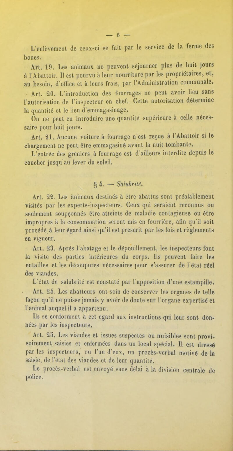 L’enlevement de ceux-ci se fait par le service de la ferme des boues. Art. 19. Les animaux ne peuvent sejourner plus de liuil jours a l’Abatloir. 11 est pourvu a leiir nourriture par les propridtaires, et, au besoin, d'olfice et a leurs frais, par 1’Administration communale. Art. 20. L’inlroduction des fourrages nc peul avoir lieu sans l’autorisation de l'inspecleur en cbef. Cette autorisation determine la quantile et le lieu d’emmagasinage. On ne peul en introduce une quantile supdrieure a celle ndces- saire pour huit jours. Art. 21. Aucune voiture a fourrage n’est regue a 1’Abattoir si le chargement ne peul elre emmagasine avant la nuit tombante. L’enlree des greniers a fourrage est tirailleurs interdite depuis le couclier jusqu’au lever du soleil. § 4. — Salubrity. Art. 22. Les animaux destines a elre aballus soul prdalablement visiles par les experts-inspecleurs. Ceux qui seraieut reconnus ou seulement soupQonnes elre alleints de maladie conlagieuse ou etre impropres a la consomrnation seront mis en fourriere, afin qu’il soit procede a leur dgard ainsi qu’il est prescrit par les lois et reglements en vigueur. Art. 23. Apres l’abatage et le ddpouillement, les inspecleurs font la visile des parties interieures du corps. 11s peuvent faire les enlailles el les deconpures necessaires pour s’assurer de Fetal reel des viandes. L’etal de salubrite est constate par F apposition d une estampille. Art. 2L Les abatteurs out soin de conserver les organes de telle faQon qu’il ne puisse jamais y avoir de doule sur Forgane expertisd el 1’animal auquel il a apparlenu. 11s se conformenl a cet dgard aux instructions qui leur sont don- nees par les inspecleurs. Art. 25. Les viandes et issues suspecles ou nuisibles sont provi- soiremenl saisies et enfermdes dans un local spdcial. II est dressd par les inspecteurs, ou l’un d eux, un proces-verbal molivd de la saisie, de l’etal des viandes cl de leur quantitd. Le proces-verbal est euvoyd sans delai a la division cenlrale de police.