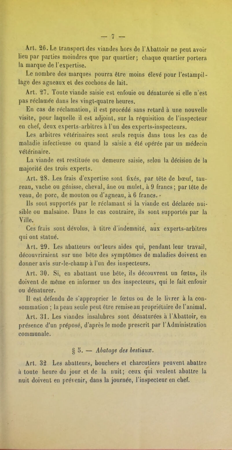 Art. 26. Le transport des viandes hors de 1’Abattoir ne pent avoir lieu par parties moindres que par quartier; chaque quartier portera la marque de l’expertise. Le nombre des marques pourra 6lrc moins 6leve pour l’estampil- lage des agneaux et des cochons de lait. Art. 27. Touleviande saisie est enfouie ou ddnaluree si elle n’est pas re'clam^e dans les vingl-qualre heures. En cas de reclamation, il est procede sans retard a une nouvelle visile, pour laquelle il est adjoint, sur la requisition de l’inspecleur en chef, deux experts-arbilres a l’un des experts-inspecteurs. Les arbitres vete'rinaires sonl seuls requis dans tous les cas de maladie infectieuse ou quand la saisie a ete operee par un medecin v6terinaire. La viande est restituee ou demeure saisie, selon la decision de la majority des trois experts. Art. 28. Les frais d’experlise sent fixes, par tele de boeuf, tau- reau, vache ou genisse, cheval, ane ou mulet, a 9 francs; par tete de veau, de pore, de mouton ou d’agneau, a 6 francs. • 11s sont supported par le redamant si la viande est dedaree nui- sible ou malsaine. Dans le cas conlraire, ils sonl supporles par la Yille. * Ces frais sonl devolus, a litre d’indemnile, aux experts-arbilres qui ont statue. Art. 29. Les abatleurs ou'leurs aides qui, pendant leur travail, decouvriraient sur une bete des symptomes de maladies doivent en donner avis sur-le-champ a l’un des inspecteurs. Art. 90. Si, en abaltant une bete, ils decouvrenl un foetus, ils doivent de meme en informer un des inspecteurs, qui le fait enfouir ou denaturer. Il est defendu de s’approprier le foetus ou de le livrer a la con- sommalion ; lapeau seule peut elre remiseau proprielaire de l’animal. Art. 31. Les viandes insalubres sonl d6nalur6es a TAbattoir, en presence d’un propose, d’apres le mode prescrit par rAdminislralion communale. § 5. — Abatage des bestiaux. Art. 32 Les abatteurs, bouchers el charculiers peuvenl abaltre «a toule heure du jour et de la nuit; ceux qui veulent abaltre la nuit doivent en prevenir, dans la journe'e, l’inspecleur en chef.