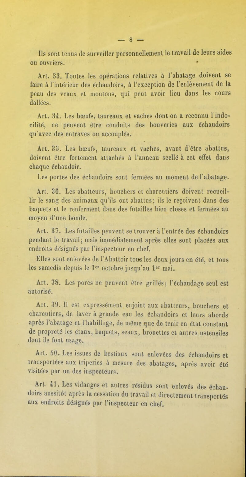 lls sont tenus de surveiiier personnellemenl Je travail de leurs aides ou ouvriers. Art. 33. Toutes les operations relatives a 1’abatage doivent se faire al’interieur des echaudoirs, a l’exception de l’enlevement de la peau des veaux el moulons, qui peut avoir lieu dans les cours dalle'es. Art. 34. Les boeufs, laureaux et vaches dont on a reconnu l’indo- cilite, ne peuvent elre conduits des bouveries aux echaudoirs qu’avec des enlraves on accouple's. Art. 33. Les bceufs, laureaux et vaches, avant d’etre abattus, doivent elre forlemenl attaches a l’anneau scelle a cel elTel dans chaque echaudoir. Les portes des echaudoirs sont ferrnees au moment de l’abatage. Art. 3C. Les aballeurs, buuchers et charcutiers doivent recueil- lir le sang des animaux qu’ils ont abattus; ils le recoivenl dans des baquets et le renfcrmenl dans des fulailles bien closes et fermees au moyen d’une bonde. Art. 37. Les futailles peuvent se trouver a l’enlree des echaudoirs pendant le travail; mais immedialement apres elles sont placees aux endroits designes par l’inspecleur en chef. Elies sont enlevees de 1’Abattoir tons les deux jours en ete, et tous les samedis depuis le lcr oclobre jusqu’au lcr mai. Art. 38. Les pores ne peuvent etre grilles; l’echaudage seul est autorise. Art. 39. 11 est expressemenl eujoint aux aballeurs, bouchers et charcutiers, de laver a grande eau les echaudoirs et leurs abords apres l’abatage et l’habillage, de meme que de tenir en etat constant de proprete les etaux, baquets, seaux, brouetlesel aulres ustensiles dont ils font usage. Art. 40. Les issues de besliaux sont enlevees des echaudoirs et transposes aux triperies a mesure des abatages, apres avoir ete visitees par un des inspecleurs. Art. 41. Les vidanges el aulres residus sont enleves des echau- doiis aussitol apies ia cessation du travail el directement transports aux endroits designes par l’inspecleur en chef.