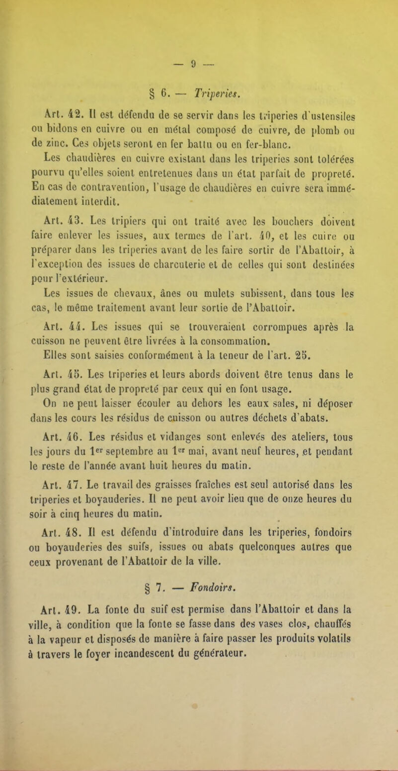 § 6. — Triperies. Art. 42. II est defendu de se servir dans les triperies d’ustensiles on bidons en cuivre on en m^tal compose de cnivre, do plomb on de zinc. Ces objets seront en fer batln on en fer-blanc. Les chaudieres en cuivre existanl dans les triperies sont tolerees pourvu qu’elles soient entretenues dans un etat parfait de propretd. En cas do contravention, l’usage de chaudieres en cuivre sera immd- diatement interdit. Art. 43. Les tripiers qui out traitc avec les bouchers doivent faire enlever les issues, aux termes de Part. 40, et les cuire ou prdparer dans les triperies avant de les faire sortir de PAbattoir, a 1’exception des issues de charcuterie et de celles qui sont destinees pour Pexterieur. Les issues de chevaux, anes ou mulets subissent, dans lous les cas, le meme traitemenl avant leur sortie de PAbattoir. Art. 44. Les issues qui se trouveraient corrompues apres la cuisson ne peuvent etre livrees a la consommalion. Elies sont saisies coufornnSmenl a la teneur de I’art. 25. Art. 45. Les triperies el leurs abords doivent etre tenus dans le plus grand etat de proprete par ceux qui en font usage. On ne pent laisser gcouler au dehors les eaux sales, ni dt^poser dans les cours les residus de cuisson ou autres de'chels d’abats. Art. 46. Les residus et vidanges sont enleves des ateliers, tous les jours du ler septembre au 1« mai, avant neuf heures, et pendant le resle de Pann6e avant huit heures du matin. Art. 47. Le travail des graisses fraiches est seul autorisd dans les triperies et boyauderies. II ne peut avoir lieu que de onze heures du soir a cinq heures du matin. Art. 48. II est defendu d’introduire dans les triperies, fondoirs ou boyauderies des suifs, issues ou abats quelconques autres que ceux provenant de l’Abattoir de la ville. § 7. — Fondoirs. Art. 49. La fonte du suif est permise dans l’Aballoir et dans la ville, a condition que la fonte se fasse dans des vases clos, chauffds a la vapeur et disposes de maniere a faire passer les produits volatils a travers le foyer incandescent du gtfnerateur.