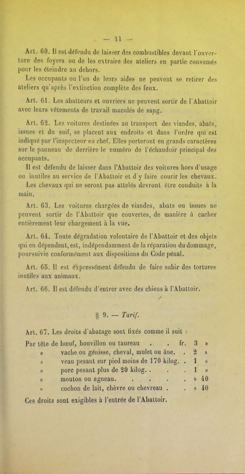 Art. CO. II esl defendu de laisser des combustibles devanl l’ouver- ture des foyers ou do les exlraire des ateliers en partie consumes |>onr les (Sleindre au dehors. Les occupants ou I’un de leurs aides ne peuvent se rclirer des ateliers qu’apres rextinclion complete des feux. Art. G1 Les abatleurs et ouvriers ne peuvent sortir de 1'Abattoir avec leurs vetemenls de travail macules de sang. Art. 62. Les voitures destinies au transport des viandes, abals, issues el du suit, se placent aux endroils et dans I’ordre qui est indique par rinspecleur en chef. Elies porleront en grands caracleres sur le panneau de derriere le nuni^ro de lPchaudoir principal des occupants. 11 est defendu de laisser dans l’Abaltoir des voitures hors d’usage ou inuliles au service de 1’Abattoir el d’y faire courir les chevaux. Les chevaux qui ne seront pas attel^s devront elre conduits a la main. Art. 63. Les voitures chargees de viandes, abats ou issues ne peuvent sortir de LAbattoir que couverles, de maniere u cacher entieremenl leur chargement a la vue. Art. 64. Toule degradation volontaire de 1’Abattoir et des objels qui en dependent, esl, independamment de la reparation dudommage, poursuivie conforme'ment aux dispositions du Code penal. Art. 65. 11 est express6ment defendu de faire subir des tortures inutiles aux animaux. Art. 66. 11 est defendu d’enlrer avec des chiens a l’Abaltoir. § 9. — Tarif. Art. 67. Les droits d’abatage sont fix^s comme il suit : Par iSle de boeuf, bouvillon ou taureau . . fr. 3 » o vache ou g&iisse, cheval, mulet ou ane. . 2 » » veau pesant sur pied moins de 170 kilog. . 1 » » pore pesant plus de 20 kilog. . . . 1 » » mouton ou agneau. . . . . » 40 i» cochon de lait, chevre ou chevreau . . » 40 Ces droits sont exigibles a l’enlr^e de rAbaltoir.