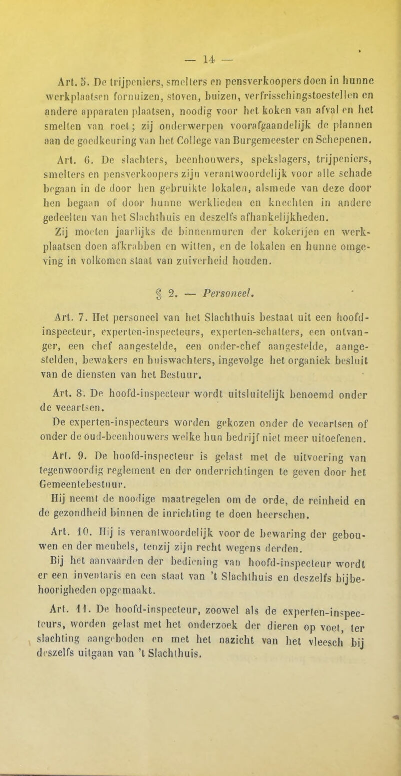 werkplaatsen fornuizen, stoven, buizen, verfrisschingstoestellen en andere apparalen plaatsen, nooilig voor bet koken van afval on bet smellen van roel; zij onderwerpen voorafgaandelijk de plannen aan de goedkenring van bet College van Burgemeester en Scbepenen. Ait. G. De slachlers, beenbouwers, spekslagers, trijpeniers, smellers en pensverkoopers zijn veranlwoordelijk voor alle scbade begaan in de door hen gebruikte lokalen, alsmede van dezc door ben begaan of door hunne werklieden en knecblen in andere gedcellen van hot Slachibuis en deszelfs afhankelijkheden. Zij moelen jaarlijks de binnenmuren der kokcrijen en werk- plaalsen doen afkrabben en wilten, en de lokalen en hunne oinge- ving in volkomen staal van zuiverbeid houden. §2. — Personeel. Arl. 7. Ilet personeel van het Slachibuis beslaal uit eon hoofd- inspecteur, experten-inspecteurs, experlen-schallers, een ontvan- ger, een chef aangestelde, een onder-chef aangeslelde, aange- slelden, bewakers en hniswachters, ingevolge bet organiek besluit van de diensten van het Bestuur. Art. 8. De hoofd-inspecteur wordt uitsluitelijk benoemd onder de veeartscn. De experten-inspecteurs worden gekozen onder de vecarlsen of onder de oud-beenhouwers welke bun bedrijf niet meer uiloefenen. Arl. 9. De hoofd-inspecleur is gelast met de uilvoering van tegenwoordig reglcment en der onderrichtingen tc geven door het Gemeentebesluur. Hij neeml. de noodige maatregelen om de orde, de reinheid en de gezondheid binnen de inricbting le doen beerschen. Art. 10. Hij is veranlwoordelijk voor de bewaring der gebou- wen en der meubels, lenzij zijn reclit wegens derden. Bij het aanvaarden der bediening van hoofd-inspecteur wordl cr een inventaris en een staal van ’t Slachibuis en deszelfs bijbe- hoorigbeden opgemaakt. Art. 11. De hoofd-inspecteur, zoowel als de cxperten-inspec- feurs, worden gelast met bet onderzoek der dieren op voel, ter slachling aangebodcn en met bet nazicht van bet vleesch bij di'szelfs uitgaan van ’l Slachibuis.