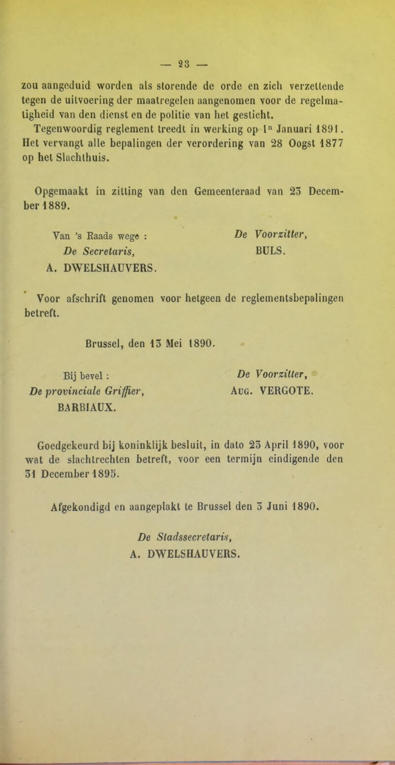 zou aangeduid worden als storende de orde en zich verzetlende tegen de uilvoering der maatregelen aangenomen voor de regelma- tigheid van den dienst en de politie van het gesticht. Tegenwoordig reglement treedt in werking op ln Januari 1891. Het vervangt alle bepalingen der verordering van 28 Oogst 1877 op het Slachthuis. Opgemaakt in zitting van den Gemeenteraad van 23 Decem- ber 1889. Yan ’s Eaads wege : De Secretaris, A. DWELSHAUVERS. Voor afschrift genomen voor hetgeen de reglementsbepalingen betreft. De Voorzitter, BULS. Brussel, den 13 Mei 1890. Bij bevel: De Voorzitter, De provinciate Griffier, Aug. VERGOTE. BARBIAUX. Goedgekeurd bij koninklijk besluit, in dato 25 April 1890, voor wat de slachtrechten betreft, voor een termijn eindigende den 31 December 1895. Afgekondigd en aangeplakt le Brussel den 5 Juni 1890. De Sladssecretaris, A. DWELSHAUVERS.