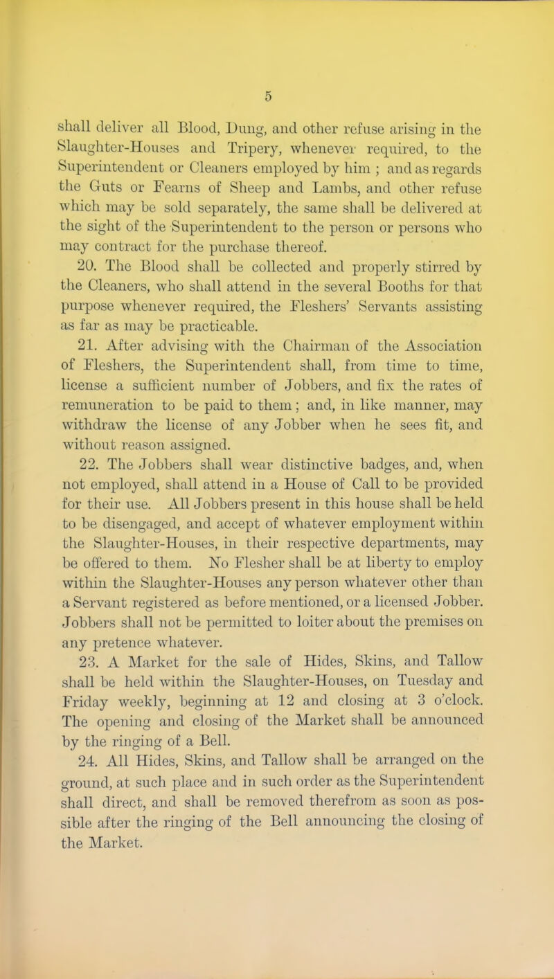 shall deliver all Blood, Dung, and other refuse arising in the Slaughter-Houses and Tripeiy, whenever required, to the Superintendent or Cleaners employed by him ; and as regards the Guts or Fearns of Sheep and Lambs, and other refuse which may be sold separately, the same shall be delivered at the sight of the Superintendent to the person or persons who may contract for the purchase thereof. 20. The Blood shall be collected and properly stirred by the Cleaners, who shall attend in the several Booths for that purpose whenever required, the Fleshers’ Servants assisting as far as may be practicable. 21. After advising with the Chairman of the Association of Fleshers, the Superintendent shall, from time to time, license a sufficient number of Jobbers, and fix the rates of remuneration to be paid to them; and, in like manner, may withdraw the license of any Jobber when he sees fit, and without reason assigned. O 22. The Jobbers shall wear distinctive badges, and, when not employed, shall attend in a House of Call to be provided for their use. All Jobbers present in this house shall beheld to be disengaged, and accept of whatever employment within the Slaughter-Houses, in their respective departments, may be offered to them. No Flesher shall be at liberty to employ within the Slaughter-Houses any person whatever other than a Servant registered as before mentioned, or a licensed Jobber. Jobbers shall not be permitted to loiter about the premises on any pretence whatever. 23. A Market for the sale of Hides, Skins, and Tallow shall be held within the Slaughter-Houses, on Tuesday and Friday weekly, beginning at 12 and closing at 3 o’clock. The opening and closing of the Market shall be announced by the ringing of a Bell. 24. All Hides, Skins, and Tallow shall be arranged on the ground, at such place and in such order as the Superintendent shall direct, and shall be removed therefrom as soon as pos- sible after the ringing of the Bell announcing the closing of the Market.