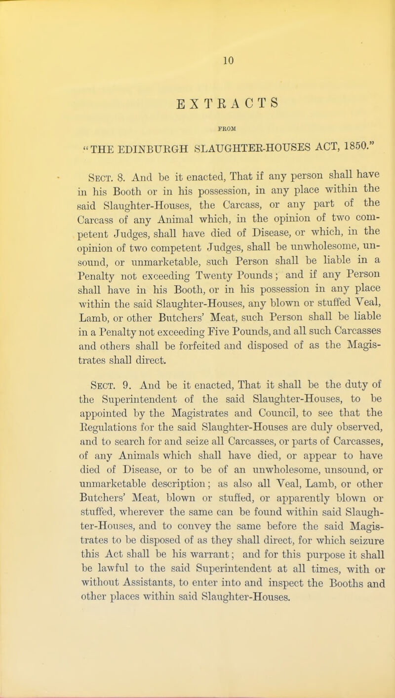 EXTRACTS FROM “THE EDINBURGH SLAUGHTER-HOUSES ACT, 1850.” Sect. 8. And be it enacted, That if any person shall have in his Booth or in his possession, in any place within the said Slaughter-Houses, the Carcass, or any part of the Carcass of any Animal which, in the opinion of two com- petent Judges, shall have died of Disease, or which, in the opinion of two competent Judges, shall be unwholesome, un- sound, or unmarketable, such Person shall be liable in a Penalty not exceeding Twenty Pounds; and if any Person shall have in his Booth, or in his possession in any place within the said Slaughter-Houses, any blown or stuffed Veal, Lamb, or other Butchers’ Meat, such Person shall be liable in a Penalty not exceeding Five Pounds, and all such Carcasses and others shall be forfeited and disposed of as the Magis- trates shall direct. Sect. 9. And be it enacted, That it shall be the duty of the Superintendent of the said Slaughter-Houses, to be appointed by the Magistrates and Council, to see that the Regulations for the said Slaughter-Houses are duly observed, and to search for and seize all Carcasses, or parts of Carcasses, of any Animals which shall have died, or appear to have died of Disease, or to be of an unwholesome, unsound, or unmarketable description; as also all Veal, Lamb, or other Butchers’ Meat, blown or stuffed, or apparently blown or stuffed, wherever the same can be found within said Slaugh- ter-Houses, and to convey the same before the said Magis- trates to be disposed of as they shall direct, for which seizure this Act shall be his warrant; and for this purpose it shall be lawful to the said Superintendent at all times, with or without Assistants, to enter into and inspect the Booths and other places within said Slaughter-Houses.