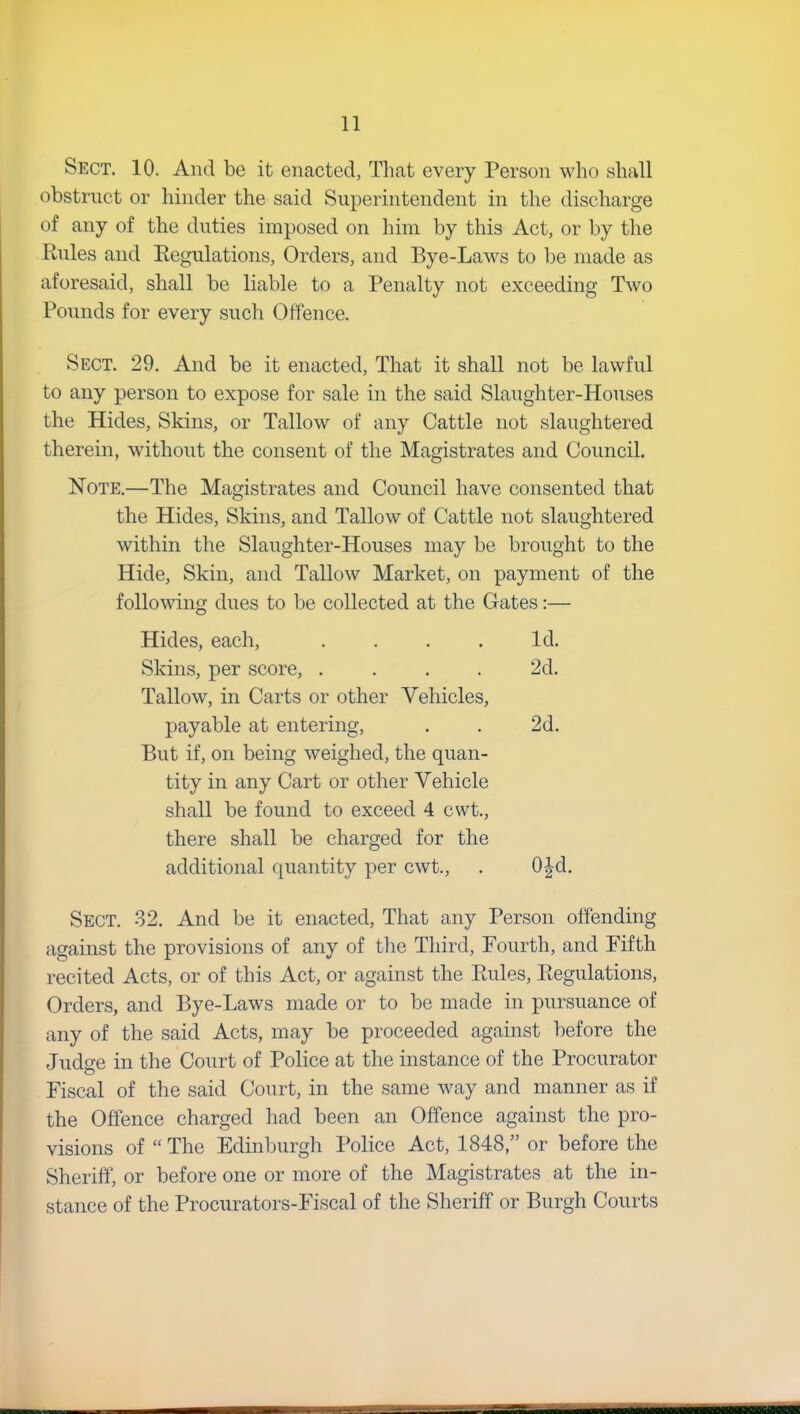 Sect. 10. And be it enacted, That every Person who shall obstruct or hinder the said Superintendent in the discharge of any of the duties imposed on him by this Act, or by the Rules and Regulations, Orders, and Bye-Laws to be made as aforesaid, shall be liable to a Penalty not exceeding Two Pounds for every such Offence. Sect. 29. And be it enacted, That it shall not be lawful to any person to expose for sale in the said Slaughter-Houses the Hides, Skins, or Tallow of any Cattle not slaughtered therein, without the consent of the Magistrates and Council. Note.—The Magistrates and Council have consented that the Hides, Skins, and Tallow of Cattle not slaughtered within the Slaughter-Houses may be brought to the Hide, Skin, and Tallow Market, on payment of the following dues to be collected at the Gates:— Hides, each, . . . . Id. Skins, per score, .... 2d. Tallow, in Carts or other Vehicles, payable at entering, . . 2d. But if, on being weighed, the quan- tity in any Cart or other Vehicle shall be found to exceed 4 cwt., there shall be charged for the additional quantity per cwt., . 0-|d. Sect. 32. And be it enacted, That any Person offending against the provisions of any of the Third, Fourth, and Fifth recited Acts, or of this Act, or against the Rules, Regulations, Orders, and Bye-Laws made or to be made in pursuance of any of the said Acts, may be proceeded against before the Judge in the Court of Police at the instance of the Procurator Fiscal of the said Court, in the same way and manner as if the Offence charged had been an Offence against the pro- visions of “ The Edinburgh Police Act, 1848,” or before the Sheriff, or before one or more of the Magistrates at the in- stance of the Procurators-Fiscal of the Sheriff or Burgh Courts