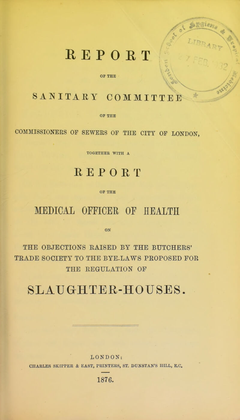 SANITARY COMMITTEE A OF THE COMMISSIONERS OF SEWERS OF THE CITY OF LONDON, TOGETHER WITH A REPORT OF THE MEDICAL OFFICER OF HEALTH ON THE OBJECTIONS RAISED BY THE BUTCHERS’ TRADE SOCIETY TO THE BYE-LAWS PROPOSED FOR THE REGULATION OF SLAUGHTER-HOUSES. LONDON: CHARLES SKIPPER & EAST, PRINTERS, ST. DUNSTAN’S IIILL, E.C. 1876.