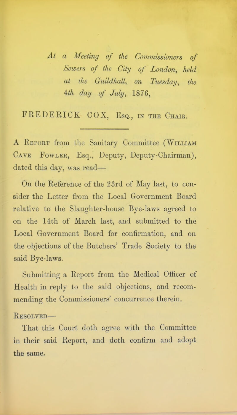 At a Meeting of the Commissioners of Sewers of the City of London, held at the Guildhall, on Tuesday, the Mh day of July, 1876, FREDERICK COX, Esq., in the Chair. A Report from the Sanitary Committee (William Cave Fowler, Esq., Deputy, Deputy-Chairman), dated this day, was read— On the Reference of the 23rd of May last, to con- sider the Letter from the Local Government Board relative to the Slaughter-house Bye-laws agreed to on the 14th of March last, and submitted to the Local Government Board for confirmation, and on the objections of the Butchers’ Trade Society to the said Bye-laws. Submitting a Report from the Medical Officer of Health in reply to the said objections, and recom- mending the Commissioners’ concurrence therein. Resolved— That this Court doth agree with the Committee in their said Report, and doth confirm and adopt the same.