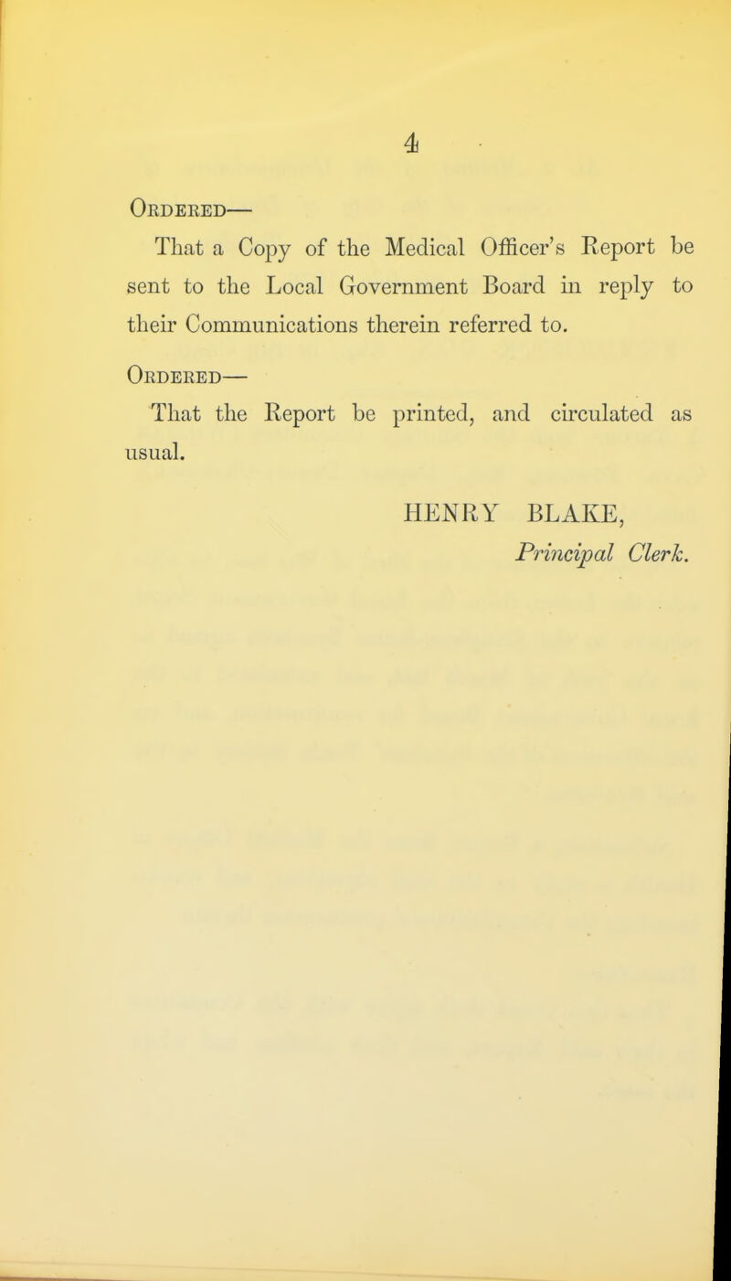 Ordered— That a Copy of the Medical Officer’s Report be sent to the Local Government Board in reply to their Communications therein referred to. Ordered— That the Report be printed, and circulated as usual. HENRY BLAKE, Principal Clerk.