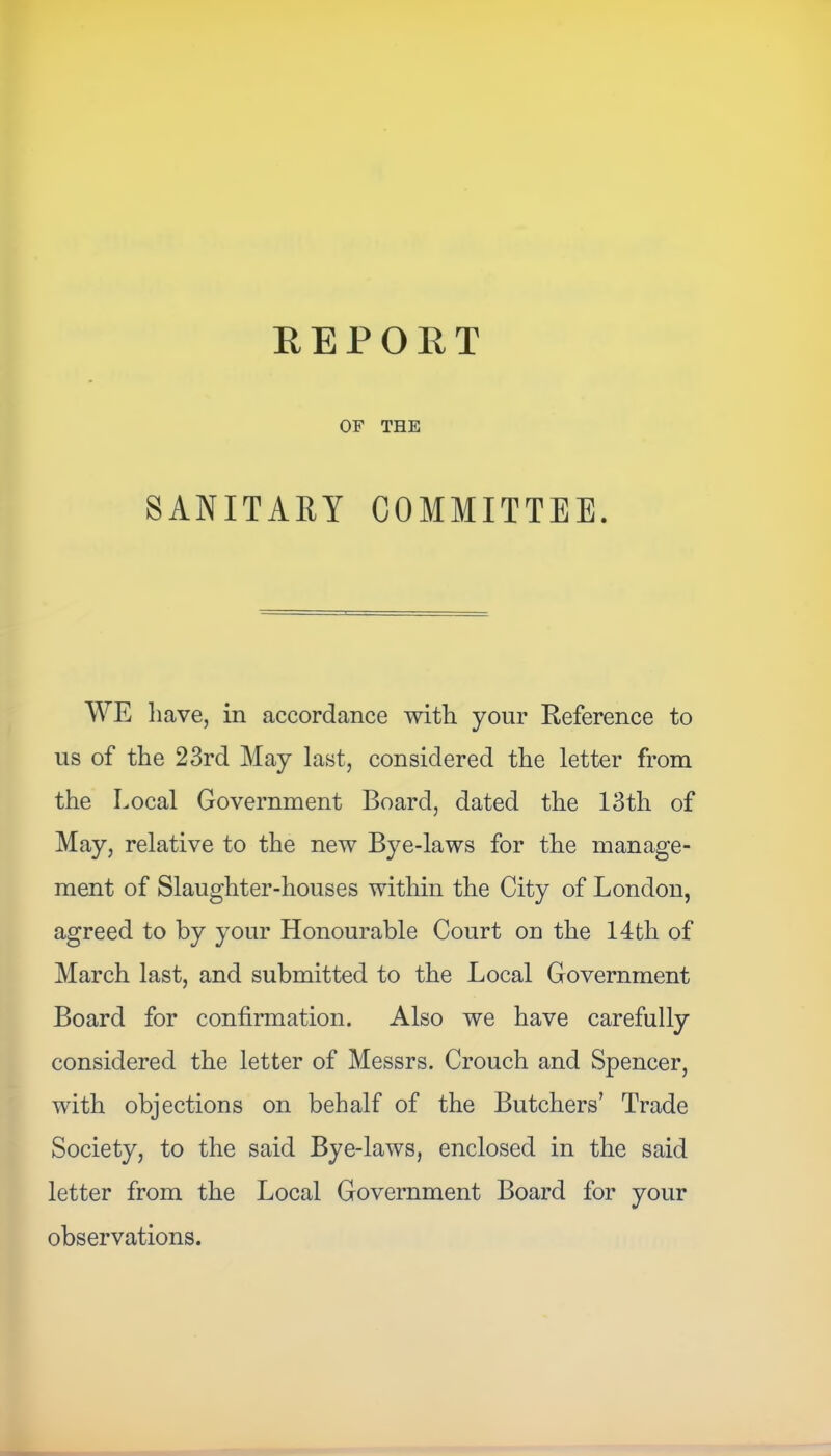 REPORT OF THE SANITARY COMMITTEE. WE have, in accordance with your Reference to us of the 23rd May last, considered the letter from the Local Government Board, dated the 13th of May, relative to the new Bye-laws for the manage- ment of Slaughter-houses within the City of London, agreed to by your Honourable Court on the 14th of March last, and submitted to the Local Government Board for confirmation. Also we have carefully considered the letter of Messrs. Crouch and Spencer, with objections on behalf of the Butchers’ Trade Society, to the said Bye-laws, enclosed in the said letter from the Local Government Board for your observations.