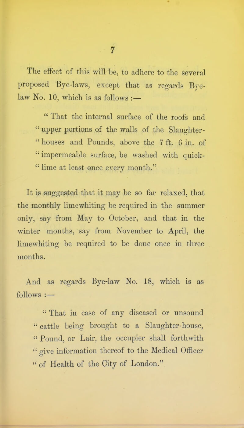 The effect of this will be, to adhere to the several proposed Bye-laws, except that as regards Bye- law No. 10, which is as follows :— “ That the internal surface of the roofs and “ upper portions of the walls of the Slaughter- “ houses and Pounds, above the 7 ft. G in. of “ impermeable surface, be washed with quick- u lime at least once every month.” It is suggested that it may be so far relaxed, that the monthly lime whiting be required in the summer only, say from May to October, and that in the winter months, say from November to April, the limewhiting be required to be done once in three months. And as regards Bye-law No. 18, which is as follows :— “ That in case of any diseased or unsound “ cattle being brought to a Slaughter-house, “ Pound, or Lair, the occupier shall forthwith “ oive information thereof to the Medical Officer “ of Health of the City of London.”