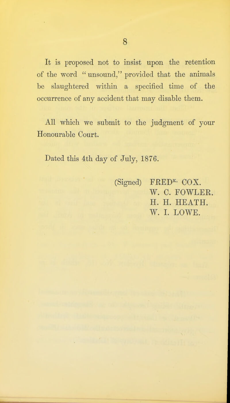 It is proposed not to insist upon the retention of the word “unsound,” provided that the animals be slaughtered within a specified time of the occurrence of any accident that may disable them. All which we submit to the judgment of your Honourable Court. Dated this 4th day of July, 1876. (Signed) FREDK> COX. W. C. FOWLER. H. H. HEATH. W. I. LOWE.