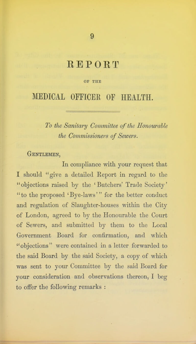 REPORT OE THE MEDICAL OFFICER OF HEALTH. To the Sanitary Committee of the Honourable the Commissioners of Sewers. Gentlemen, In compliance with your request that I should “give a detailed Report in regard to the “objections raised by the ‘Butchers’ Trade Society’ “to the proposed ‘Bye-laws’” for the better conduct and regulation of Slaughter-houses within the City of London, agreed to by the Honourable the Court of Sewers, and submitted by them to the Local Government Board for confirmation, and which “objections” were contained in a letter forwarded to the said Board by the said Society, a copy of which was sent to your Committee by the said Board for your consideration and observations thereon, I beg to offer the following remarks :