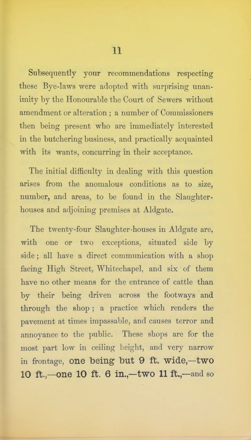 Subsequently your recommendations respecting these Bye-laws were adopted with surprising unan- imity by the Honourable the Court of Sewers without amendment or alteration ; a number of Commissioners then being present who are immediately interested in the butchering business, and practically acquainted with its wants, concurring in their acceptance. The initial difficulty in dealing with this question arises from the anomalous conditions as to size, number, and areas, to be found in the Slaughter- houses and adjoining premises at Aldgate. The twenty-four Slaughter-houses in Aldgate are, with one or two exceptions, situated side by side; all have a direct communication with a shop facing High Street, Whitechapel, and six of them have no other means for the entrance of cattle than by their being driven across the footways and through the shop ; a practice which renders the pavement at times impassable, and causes terror and annoyance to the public. These shops are for the most part low in ceiling height, and very narrow in frontage, one Being But 9 ft. wide,—two 10 ft.—one 10 ft. 6 in.,—two 11 ft. ,—and so