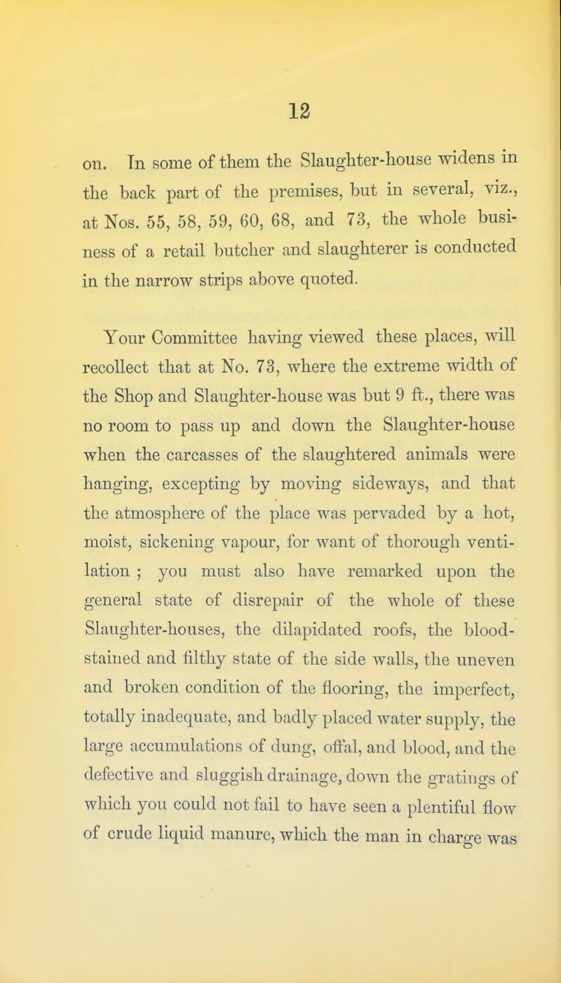 on. In some of them the Slaughter-house widens in the back part of the premises, but in several, viz., at Nos. 55, 58, 59, 60, 68, and 73, the whole busi- ness of a retail butcher and slaughterer is conducted in the narrow strips above quoted. Your Committee having viewed these places, will recollect that at No. 73, where the extreme width of the Shop and Slaughter-house was but 9 ft., there was no room to pass up and down the Slaughter-house when the carcasses of the slaughtered animals were hanging, excepting by moving sideways, and that the atmosphere of the place was pervaded by a hot, moist, sickening vapour, for want of thorough venti- lation ; you must also have remarked upon the general state of disrepair of the whole of these Slanghter-houses, the dilapidated roofs, the blood- stained and filthy state of the side walls, the uneven and broken condition of the flooring, the imperfect, totally inadequate, and badly placed water supply, the large accumulations of dung, offal, and blood, and the defective and sluggish drainage, down the gratings of which you could not fail to have seen a plentiful flow of crude liquid manure, which the man in charge was