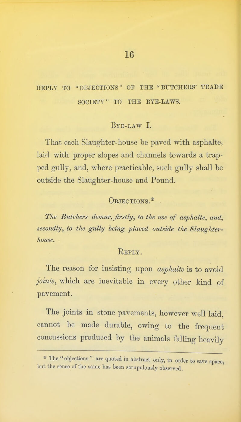 REPLY TO “OBJECTIONS” OF TIIE “BUTCHERS’ TRADE SOCIETY” TO THE BYE-LAWS. Bye-law I. That each Slaughter-house be paved with asplialte, laid with proper slopes and channels towards a trap- ped gully, and, where practicable, such gully shall be outside the Slaughter-house and Pound. Objections.* The Butchers demur, firstly, to the use of asplialte, and, secondly, to the gully being placed outside the Slaughter- house. ■ Reply. The reason for insisting upon asplialte is to avoid joints, which are inevitable in every other kind of pavement. The joints in stone pavements, however well laid, cannot be made durable, owing to the frecjuent concussions produced by the animals falling heavily * The “objections ” are quoted in abstract only, in order to save space, but the sense of the same has been scrupulously observed.