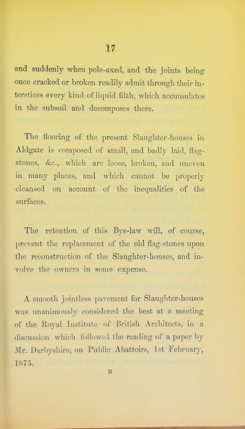 and suddenly when pole-axed, and the joints being once cracked or broken readily admit through their in- terstices every kind of liquid tilth, which accumulates in the subsoil and decomposes there. The flooring of the present Slaughter-houses in Aldgate is composed of small, and badly laid, flag- stones, &c., which are loose, broken, and uneven in many places, and which cannot be properly cleansed on account of the inequalities of the surfaces. The retention of this Bye-law will, of course, prevent the replacement of the old flag-stones upon the reconstruction of the Slaughter-houses, and in- volve the owners in some expense. A smooth jointless pavement for Slaughter-houses was unanimously considered the best at a meeting of the Royal Institute of British Architects, in a discussion which followed the reading of a paper by Mr. Darby shire, on Public Abattoirs, 1st February, 1875. B