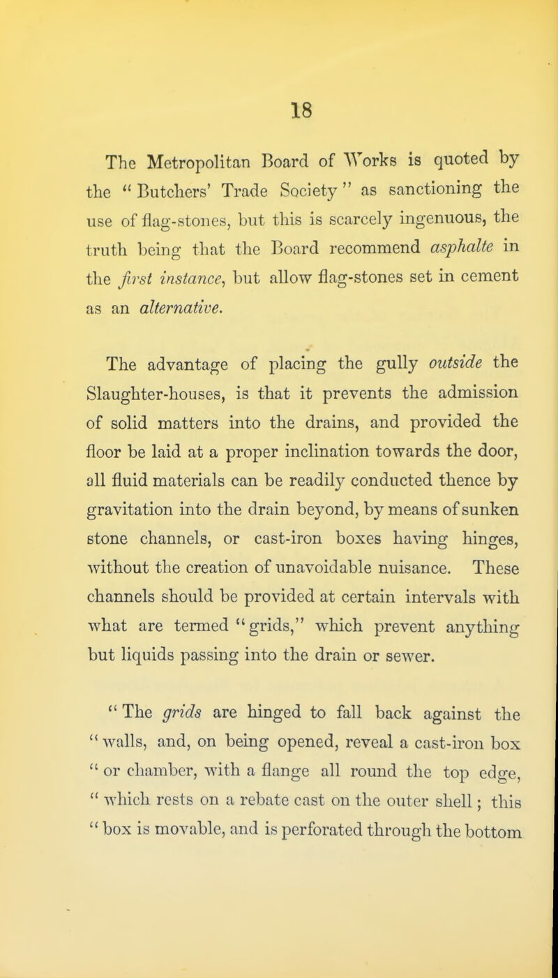 The Metropolitan Board of Works is quoted by the “ Butchers’ Trade Society ” as sanctioning the use of flag-stones, but this is scarcely ingenuous, the truth being that the Board recommend asphalte in the first instance, but allow flag-stones set in cement as an alternative. The advantage of placing the gully outside the Slaughter-houses, is that it prevents the admission of solid matters into the drains, and provided the floor be laid at a proper inclination towards the door, all fluid materials can be readily conducted thence by gravitation into the drain beyond, by means of sunken stone channels, or cast-iron boxes having hinges, without the creation of unavoidable nuisance. These channels should be provided at certain intervals with what are termed “grids,” which prevent anything but liquids passing into the drain or sewer. “ The grids are hinged to fall back against the “ walls, and, on being opened, reveal a cast-iron box “ or chamber, with a flange all round the top edge, “ which rests on a rebate cast on the outer shell; this “ box is movable, and is perforated through the bottom