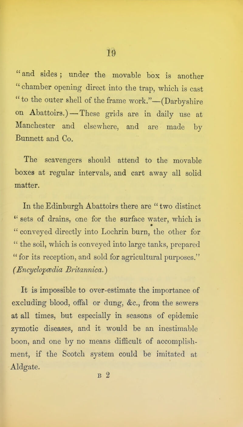 “ and sides ; under the movable box is another “ chamber opening direct into the trap, which is cast “to the outer shell of the frame work.”—(Darbyshire on Abattoirs.) — These grids are in daily use at Manchester and elsewhere, and are made by Bunnett and Co. The scavengers should attend to the movable boxes at regular intervals, and cart away all solid matter. In the Edinburgh Abattoirs there are “ two distinct t£ sets of drains, one for the surface water, which is “ conveyed directly into Lochrin burn, the other for “ the soil, which is conveyed into large tanks, prepared “ for its reception, and sold for agricultural purposes.” (Encyclopedia Britannica.) It is impossible to over-estimate the importance of excluding blood, offal or dung, &c., from the sewers at all times, but especially in seasons of epidemic zymotic diseases, and it would be an inestimable boon, and one by no means difficult of accomplish- ment, if the Scotch system could be imitated at Aldgate. b 2