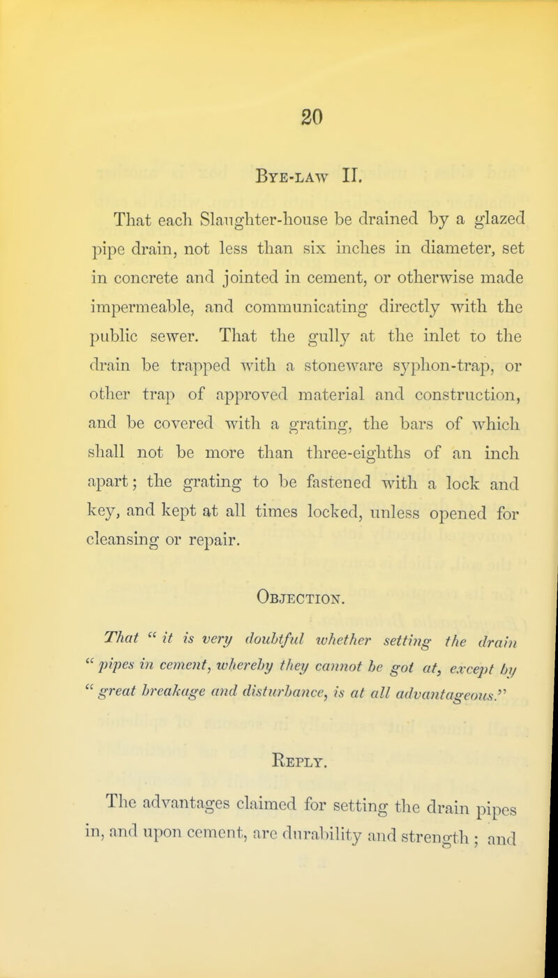 Bye-law II. That each Slaughter-house be drained by a glazed pipe drain, not less than six inches in diameter, set in concrete and jointed in cement, or otherwise made impermeable, and communicating directly with the public sewer. That the gully at the inlet to the drain be trapped with a stoneware syphon-trap, or other trap of approved material and construction, and be covered with a grating, the bars of which shall not be more than three-eigliths of an inch apart; the grating to be fastened with a lock and key, and kept at all times locked, unless opened for cleansing or repair. Objection. That “ it is very doubtful whether setting the drain “ pipes in cement, whereby they cannot be got at, except bi/ “ great breakage and disturbance, is at all advantageous Reply. The advantages claimed for setting the drain pipes in, and upon cement, are durability and strength ; and