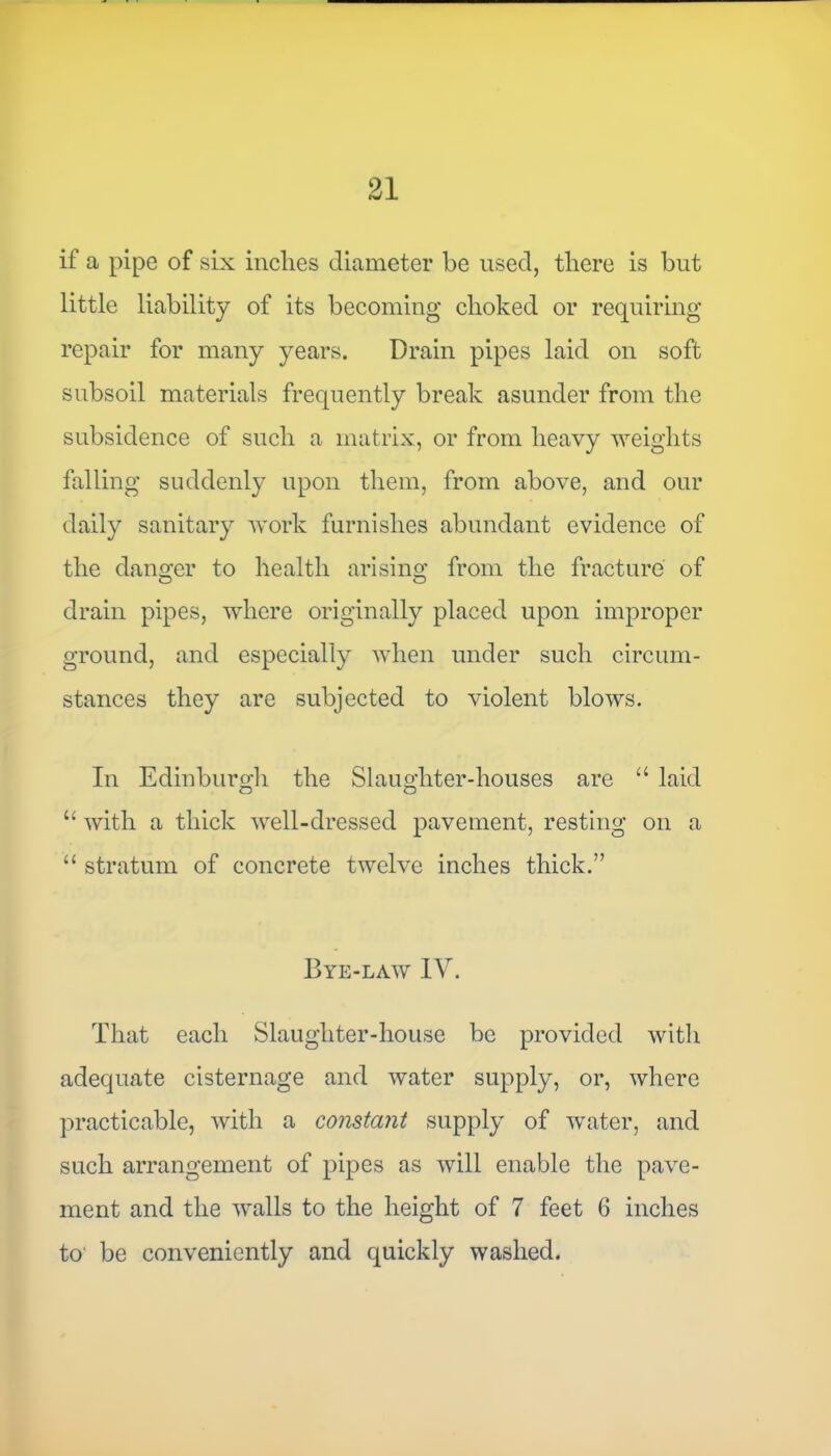 if a pipe of six inches diameter be used, there is but little liability of its becoming choked or requiring repair for many years. Drain pipes laid on soft subsoil materials frequently break asunder from the subsidence of such a matrix, or from heavy weights falling suddenly upon them, from above, and our daily sanitary work furnishes abundant evidence of the danger to health arising from the fracture of drain pipes, where originally placed upon improper ground, and especially when under such circum- stances they are subjected to violent blows. In Edinburgh the Slaughter-houses are u laid “ with a thick well-dressed pavement, resting on a “ stratum of concrete twelve inches thick.” Bye-law IV. That each Slaughter-house be provided with adequate cisternage and water supply, or, where practicable, with a constant supply of water, and such arrangement of pipes as will enable the pave- ment and the walls to the height of 7 feet 6 inches to be conveniently and quickly washed.