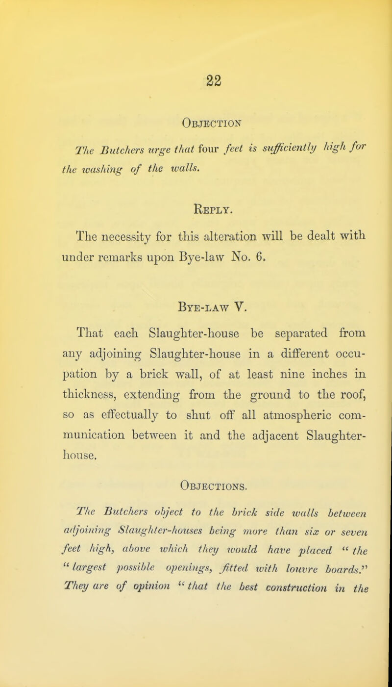 Objection The Butchers urge that four feet is sufficiently high for the washing of the tcalls. Reply. The necessity for this alteration will be dealt with under remarks upon Bye-law No. 6. Bye-law V. That each Slaughter-house be separated from any adjoining Slaughter-house in a different occu- pation by a brick wall, of at least nine inches in thickness, extending from the ground to the roof, so as effectually to shut off all atmospheric com- munication between it and the adjacent Slaughter- house. Objections. The Butchers object to the brick side walls between adjoining Slaughter-houses being more than six or seven feet high, above which they would have placed “ the “ largest possible openings, fitted with louvre boards They are of opinion “ that the best construction in the