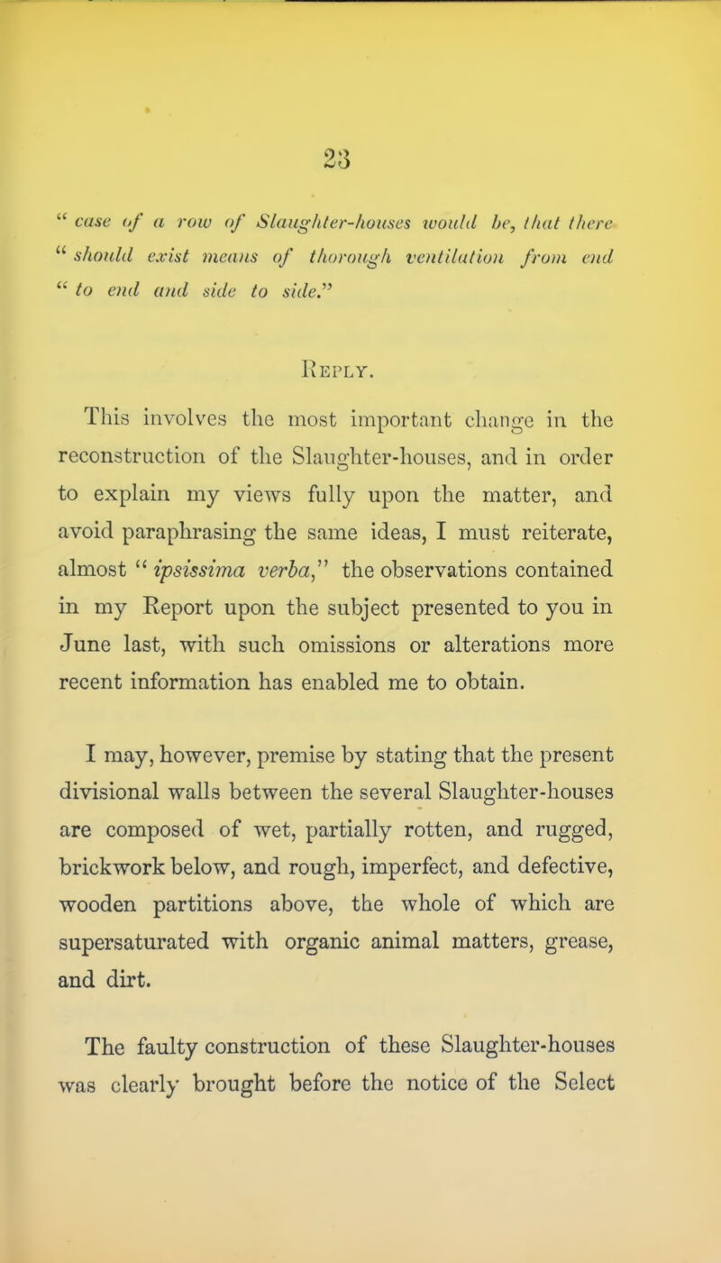 “ case of a row of Slaughter-houses would he, that there u should exist menus of thorough ventilation from end “ to end and side to side Reply. This involves the most important change in the reconstruction of the Slaughter-houses, and in order to explain my views fully upon the matter, and avoid paraphrasing the same ideas, I must reiterate, almost “ ipsissima verba ,” the observations contained in my Report upon the subject presented to you in June last, with such omissions or alterations more recent information has enabled me to obtain. I may, however, premise by stating that the present divisional walls between the several Slaughter-houses are composed of wet, partially rotten, and rugged, brickwork below, and rough, imperfect, and defective, wooden partitions above, the whole of which are supersaturated with organic animal matters, grease, and dirt. The faulty construction of these Slaughter-houses was clearly brought before the notice of the Select