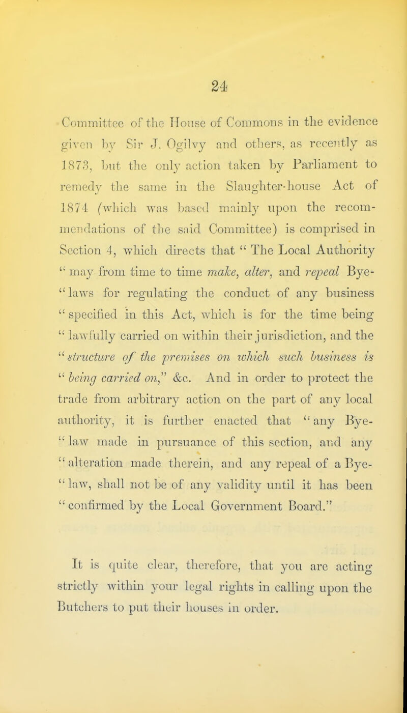 Committee of the House of Commons in the evidence given by Sir J. Ogilvy and others, as recently as 1873, but the only action taken by Parliament to remedy the same in the Slaughter-house Act of 1874 (which was based mainly upon the recom- mendations of the said Committee) is comprised in Section 4, which directs that “ The Local Authority “ may from time to time make, alter, and repeal Bye- “ laws for regulating the conduct of any business “ specified in this Act, which is for the time being “ lawfully carried on within their jurisdiction, and the u structure of the premises on which such business is “ being carried onf &c. And in order to protect the trade from arbitrary action on the part of any local authority, it is further enacted that any Bye- “ law made in pursuance of this section, and any £‘ alteration made therein, and any repeal of a Bye- “ law, shall not be of any validity until it has been “ confirmed by the Local Government Board.” It is quite clear, therefore, that you are acting strictly within your legal rights in calling upon the Butchers to put their houses in order.