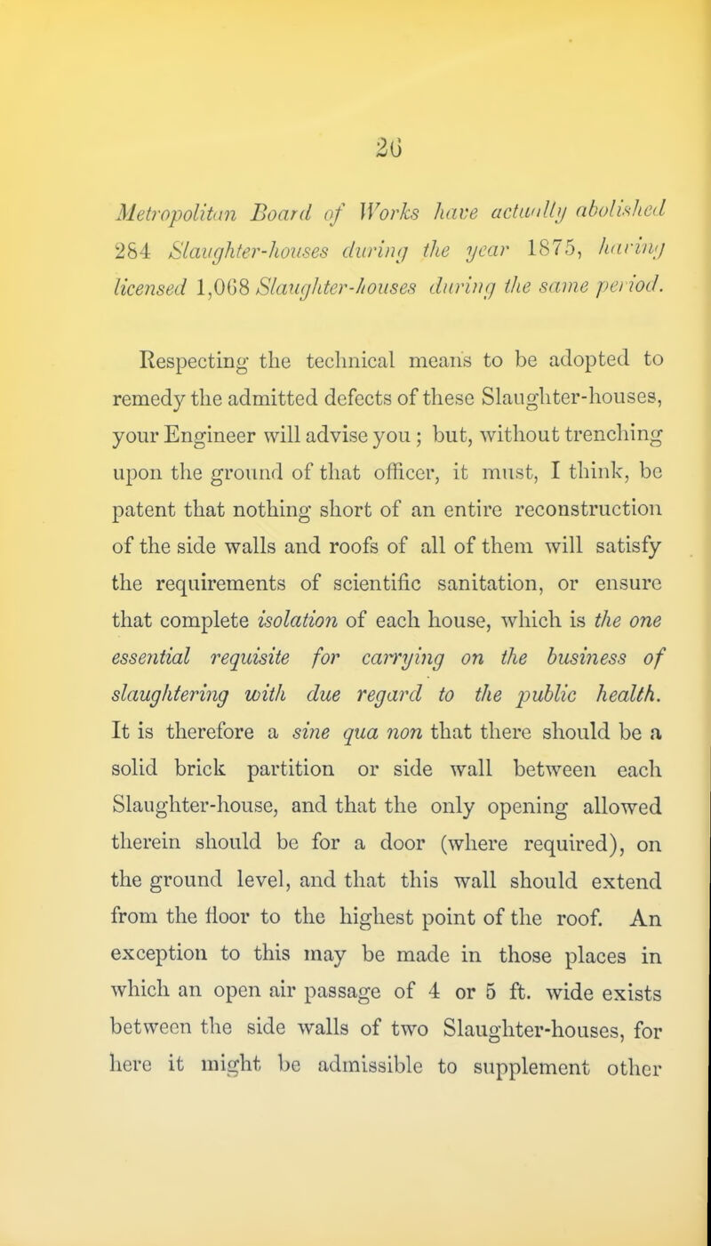 Metropolitan Board of Works have actually abolished 284 Slaughter-houses during the year 1875, haring licensed 1,008 Slaughter-houses during the same period. Respecting the technical means to be adopted to remedy the admitted defects of these Slaughter-houses, your Engineer will advise you ; but, without trenching upon the ground of that officer, it must, I think, be patent that nothing short of an entire reconstruction of the side walls and roofs of all of them will satisfy the requirements of scientific sanitation, or ensure that complete isolation of each house, which is the one essential requisite for carrying on the business of slaughtering with due regard to the public health. It is therefore a sine qua non that there should be a solid brick partition or side wall between each Slaughter-house, and that the only opening allowed therein should be for a door (where required), on the ground level, and that this wall should extend from the floor to the highest point of the roof. An exception to this may be made in those places in which an open air passage of 4 or 5 ft. wide exists between the side walls of two Slaughter-houses, for here it might be admissible to supplement other