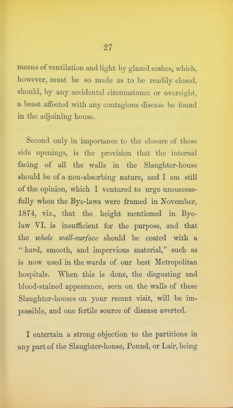 means ol ventilation and light by glazed saslies, which, however, must be so made as to be readily closed, should, by any accidental circumstance or oversight, a beast affected with any contagious disease be found in the adjoining house. Second only in importance to the closure of these side openings, is the provision that the internal facing of all the walls in the Slaughter-house should be of a non-absorbing nature, and I am still of the opinion, which I ventured to urge unsuccess- fully when the Bye-laws were framed in November, 1874, viz., that the height mentioned in Bye- law VI. is insufficient for the purpose, and that the whole wall-surface should be coated with a “ hard, smooth, and impervious material,” such as is now used in the wards of our best Metropolitan hospitals. When this is done, the disgusting and blood-stained appearance, seen on the walls of these Slaughter-houses on your recent visit, will be im- possible, and one fertile source of disease averted. I entertain a strong objection to the partitions in any part of the Slaughter-house, Pound, or Lair, being