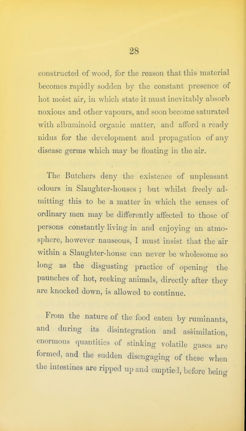 constructed of wood, for the reason that this material becomes rapidly sodden by the constant presence of hot moist air, in which state it must inevitably absorb noxious and other vapours, and soon become saturated with albuminoid organic matter, and afford a ready nidus for the development and propagation of any disease germs which may be floating in the air. The Butchers deny the existence of unpleasant odours in Slaughter-houses ; but whilst freely ad- mitting this to be a matter in which the senses of ordinary men may be differently affected to those of persons constantly living in and enjoying an atmo- sphere, however nauseous, I must insist that the air within a Slaughter-house can never be wholesome so long as the disgusting practice of opening the paunches of hot, reeking animals, directly after they are knocked down, is allowed to continue. Fiona the nature of the food eaten by ruminants, and during its disintegration and assimilation, enormous quantities of stinking volatile gases are formed, and the sudden disengaging of these when the intestines are ripped up and emptied, before beiim o