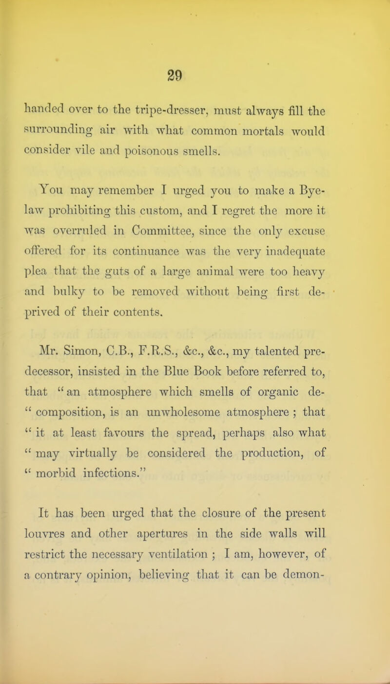 handed over to the tripe-dresser, must always fill the surrounding air with what common mortals would consider vile and poisonous smells. You may remember I urged you to make a Bye- law prohibiting this custom, and I regret the more it was overruled in Committee, since the only excuse offered for its continuance was the very inadequate plea that the guts of a large animal were too heavy and bulky to be removed without being first de- prived of their contents. Mr. Simon, C.B., F.B.S., &c., &c., my talented pre- decessor, insisted in the Blue Book before referred to, that “ an atmosphere which smells of organic de- “ composition, is an unwholesome atmosphere ; that “ it at least favours the spread, perhaps also what “ may virtually be considered the production, of 11 morbid infections.” It has been urged that the closure of the present louvres and other apertures in the side walls will restrict the necessary ventilation ; I am, however, of a contrary opinion, believing that it can be demon-