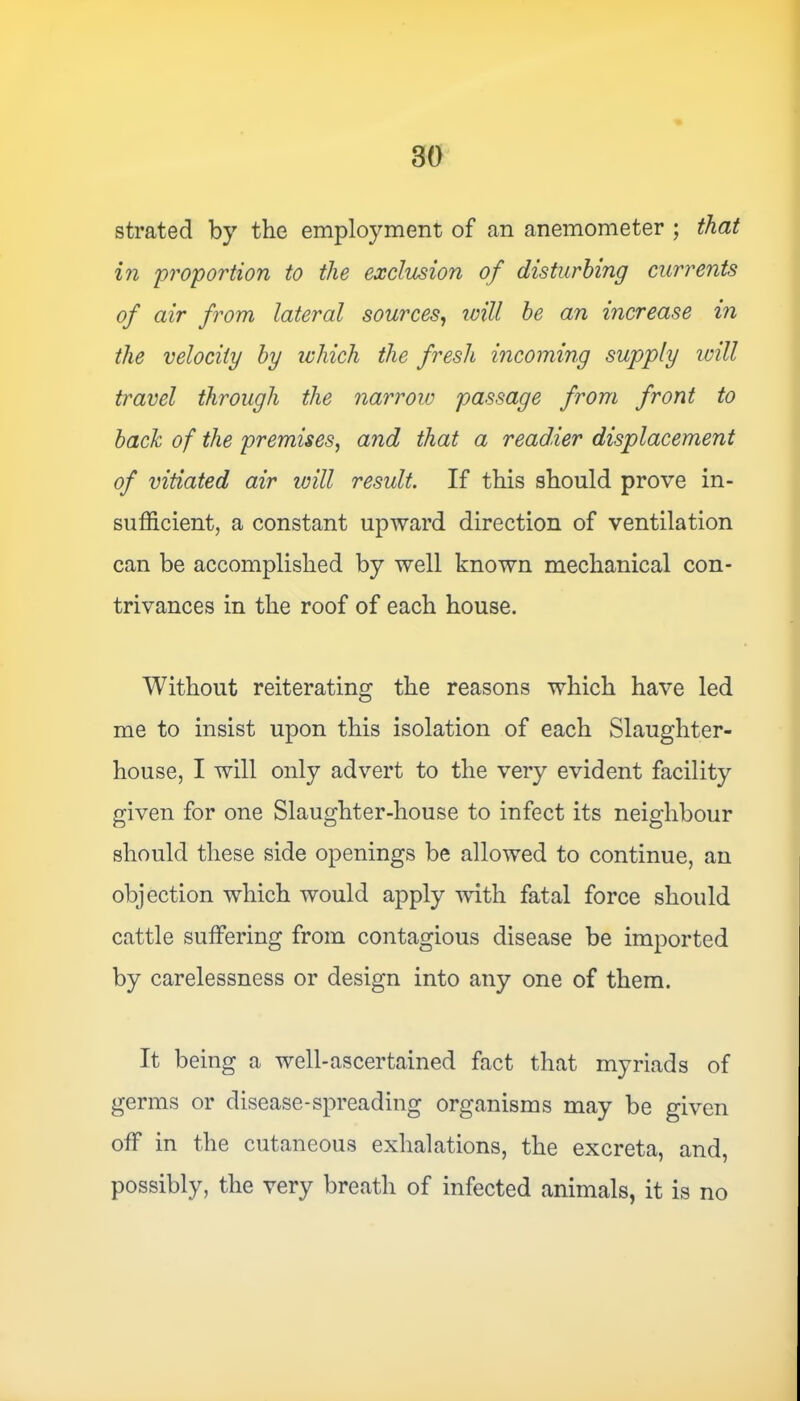 strated by the employment of an anemometer ; that in proportion to the exclusion of disturbing currents of air from lateral sources, will be an increase in the velocity by which the fresh incoming supply will travel through the narrow passage from front to bach of the premises, and that a readier displacement of vitiated air will result. If this should prove in- sufficient, a constant upward direction of ventilation can be accomplished by well known mechanical con- trivances in the roof of each house. Without reiterating the reasons which have led me to insist upon this isolation of each Slaughter- house, I will only advert to the very evident facility given for one Slaughter-house to infect its neighbour should these side openings be allowed to continue, an objection which would apply with fatal force should cattle suffering from contagious disease be imported by carelessness or design into any one of them. It being a well-ascertained fact that myriads of germs or disease-spreading organisms may be given off in the cutaneous exhalations, the excreta, and, possibly, the very breath of infected animals, it is no