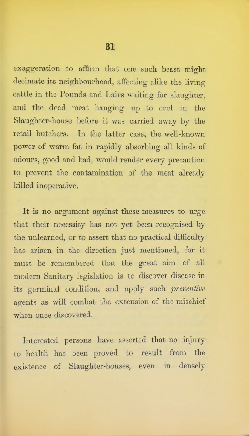 exaggeration to affirm that one such beast might decimate its neighbourhood, affecting alike the living cattle in the Pounds and Lairs waiting for slaughter, and the dead meat hanging up to cool in the Slaughter-house before it was carried away by the retail butchers. In the latter case, the well-known power of warm fat in rapidly absorbing all kinds of odours, good and bad, would render every precaution to prevent the contamination of the meat already killed inoperative. It is no argument against these measures to urge that their necessity has not yet been recognised by the unlearned, or to assert that no practical difficulty has arisen in the direction just mentioned, for it must be remembered that the great aim of all modern Sanitary legislation is to discover disease in its germinal condition, and apply such preventive ascents as will combat the extension of the mischief o when once discovered. Interested persons have asserted that no injury to health has been proved to result from the existence of Slaughter-houses, even in densely