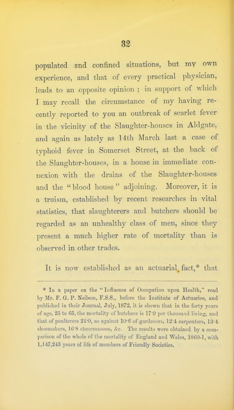 82 populated and confined situations, but my own experience, and that of every practical physician, leads to an opposite opinion ; in support of which I may recall the circumstance of my having re- cently reported to you an outbreak of scarlet fever in the vicinity of the Slaughter-houses in Aldgate, and again as lately as 14th March last a case of typhoid fever in Somerset Street, at the back of the Slaughter-houses, in a house in immediate con- nexion with the drains of the Slaughter-houses and the “blood house” adjoining. Moreover, it is a truism, established bv recent researches in vital statistics, that slaughterers and butchers should be regarded as an unhealthy class of men, since they present a much higher rate of mortality than is observed in other trades. It is now established as an actuarial, fact,* that * In a paper on the “ Influence of Occupation upon Health,” read by Mr. F. G. P. Neilson, F.S.S., before the Institute of Actuaries, and published in their Journal, July, 1872, it is shewn that in the forty years of age, 25 to 65, the mortality of butchers is 17‘9 per thousand living, and that of poulterers 2P0, as against 106 of gardeners, 12'4 carpenters, 134 shoemakers, 16'8 stonemasons, Ac. The results were obtained by a com- parison of the whole of the mortality of England and Wales, 1860-1, with 1,147,243 years of life of members of Friendly Societies.