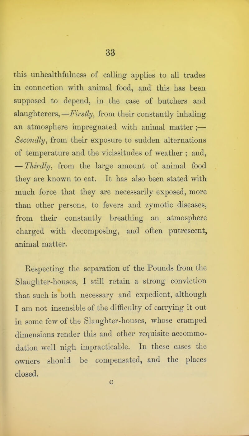 this unhealthfulness of calling applies to all trades in connection with animal food, and this has been supposed to depend, in the case of butchers and slaughterers, —Firstly, from their constantly inhaling an atmosphere impregnated with animal matter ;— Secondly, from their exposure to sudden alternations of temperature and the vicissitudes of weather ; and, — Thirdly, from the large amount of animal food they are known to eat. It has also been stated with much force that they are necessarily exposed, more than other persons, to fevers and zymotic diseases, from their constantly breathing an atmosphere charged with decomposing, and often putrescent, animal matter. Respecting the separation of the Pounds from the Slaughter-houses, I still retain a strong conviction that such is both necessary and expedient, although I am not insensible of the difficulty of carrying it out in some few of the Slaughter-houses, whose cramped dimensions render this and other requisite accommo- dation well nigh impracticable. In these cases the owners should be compensated, and the places closed. c