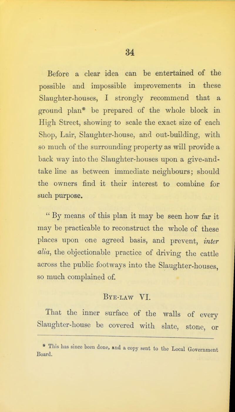 Before a clear idea can be entertained of the possible and impossible improvements in these Slaughter-houses, I strongly recommend that a ground plan* be prepared of the whole block in High Street, showing to scale the exact size of each Shop, Lair, Slaughter-house, and out-building, with so much of the surrounding property as will provide a back way into the Slaughter-houses upon a give-and- take line as between immediate neighbours; should the owners find it their interest to combine for such purpose. “ By means of this plan it may be seen how far it may be practicable to reconstruct the whole of these places upon one agreed basis, and prevent, inter alia, the objectionable practice of driving the cattle across the public footways into the Slaughter-houses, so much complained of. Bye-law VI. .That the inner surface of the walls of every Slaughter-house be covered with slate, stone, or * This has since been done, and a copy sent to the Local Government Board.