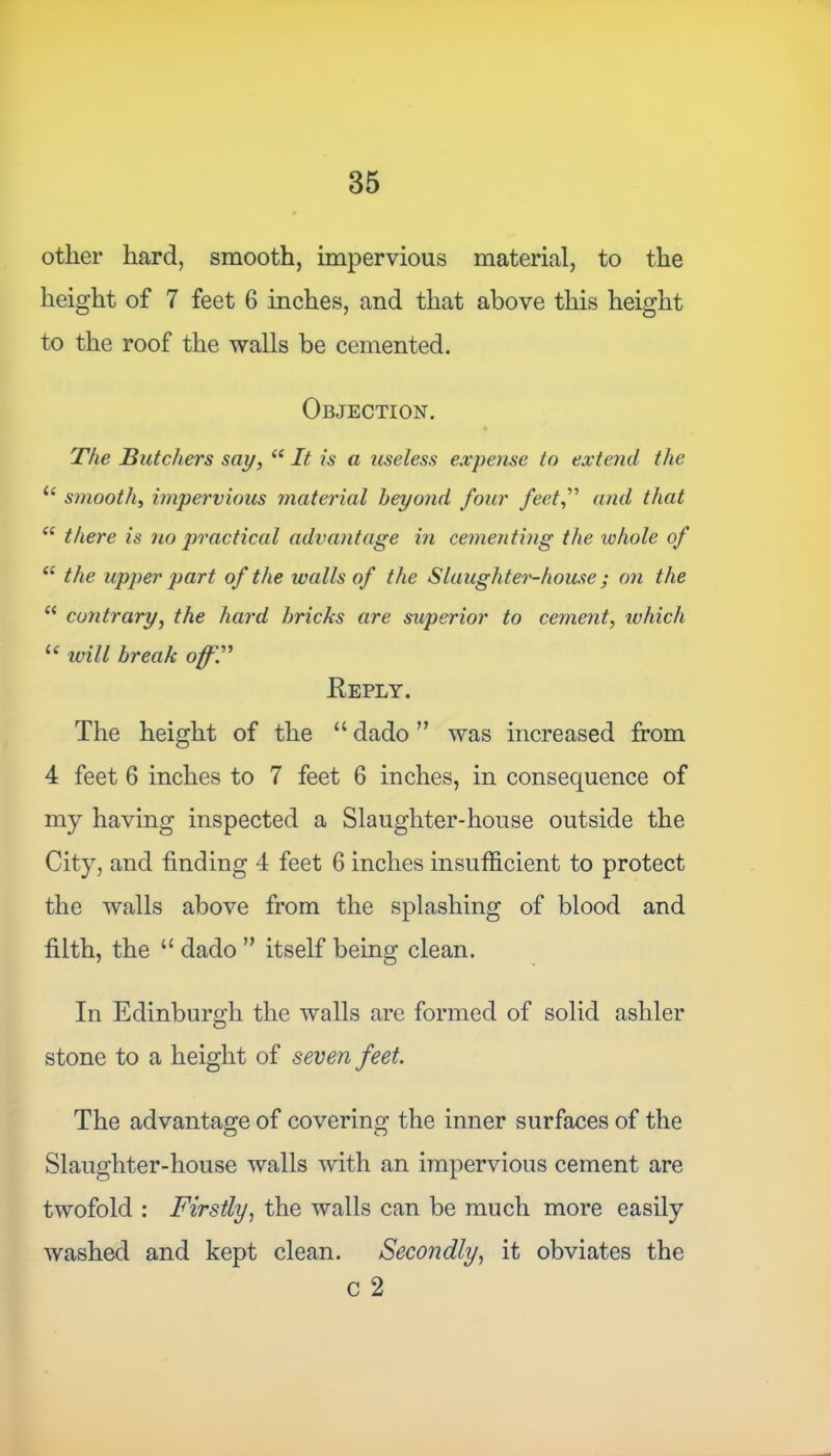 other hard, smooth, impervious material, to the height of 7 feet 6 inches, and that above this height to the roof the walls be cemented. Objection. The Butchers say, “ It is a useless expense to extend the l( smooth, impe7'vious material beyond four feet,” and that “ there is no practical advantage in cementing the whole of “ the upper part of the walls of the Slaughter-house j on the “ contrary, the hard bricks are superior to cement, which u ivill break off.” Keply. The height of the “ dado ” was increased from 4 feet 6 inches to 7 feet 6 inches, in consequence of my having inspected a Slaughter-house outside the City, and finding 4 feet 6 inches insufficient to protect the walls above from the splashing of blood and filth, the u dado ” itself being clean. In Edinburgh the walls are formed of solid ashler stone to a height of seven feet. The advantage of covering the inner surfaces of the Slaughter-house walls with an impervious cement are twofold : Firstly, the walls can be much more easily washed and kept clean. Secondly, it obviates the c 2