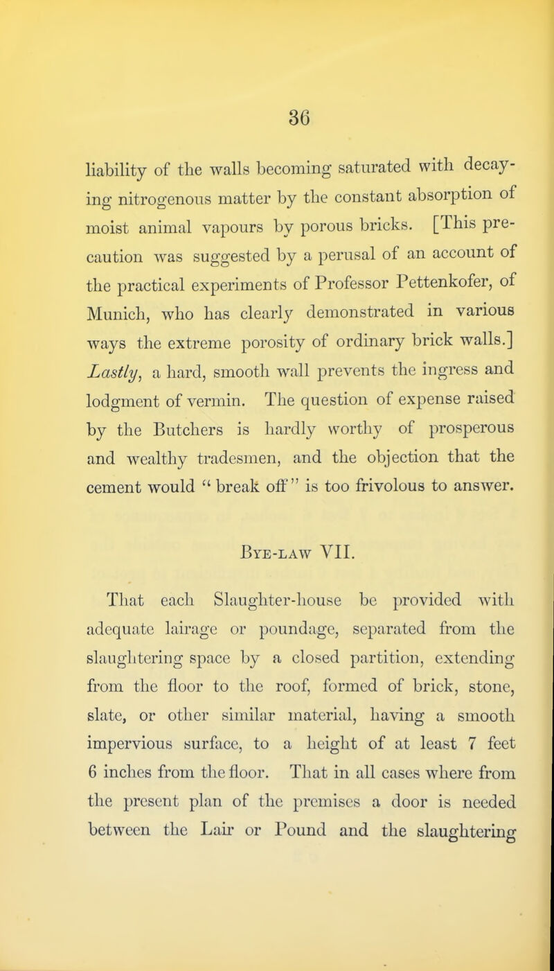 liability of the walls becoming saturated with decay- ing nitrogenous matter by the constant absorption of moist animal vapours by porous bricks. [This pre- caution was suggested by a perusal of an account of the practical experiments of Professor Pettenkofer, of Munich, who has clearly demonstrated in various ways the extreme porosity of ordinary brick walls.] Lastly, a hard, smooth wall prevents the ingress and lodgment of vermin. The question of expense raised by the Butchers is hardly worthy of prosperous and wealthy tradesmen, and the objection that the cement would “ break off” is too frivolous to answer. Bye-law VII. That each Slaughter-house be provided with adequate lairagc or poundage, separated from the slaughtering space by a closed partition, extending from the floor to the roof, formed of brick, stone, slate, or other similar material, having a smooth impervious surface, to a height of at least 7 feet 6 inches from the floor. That in all cases where from the present plan of the premises a door is needed between the Lair or Pound and the slaughtering