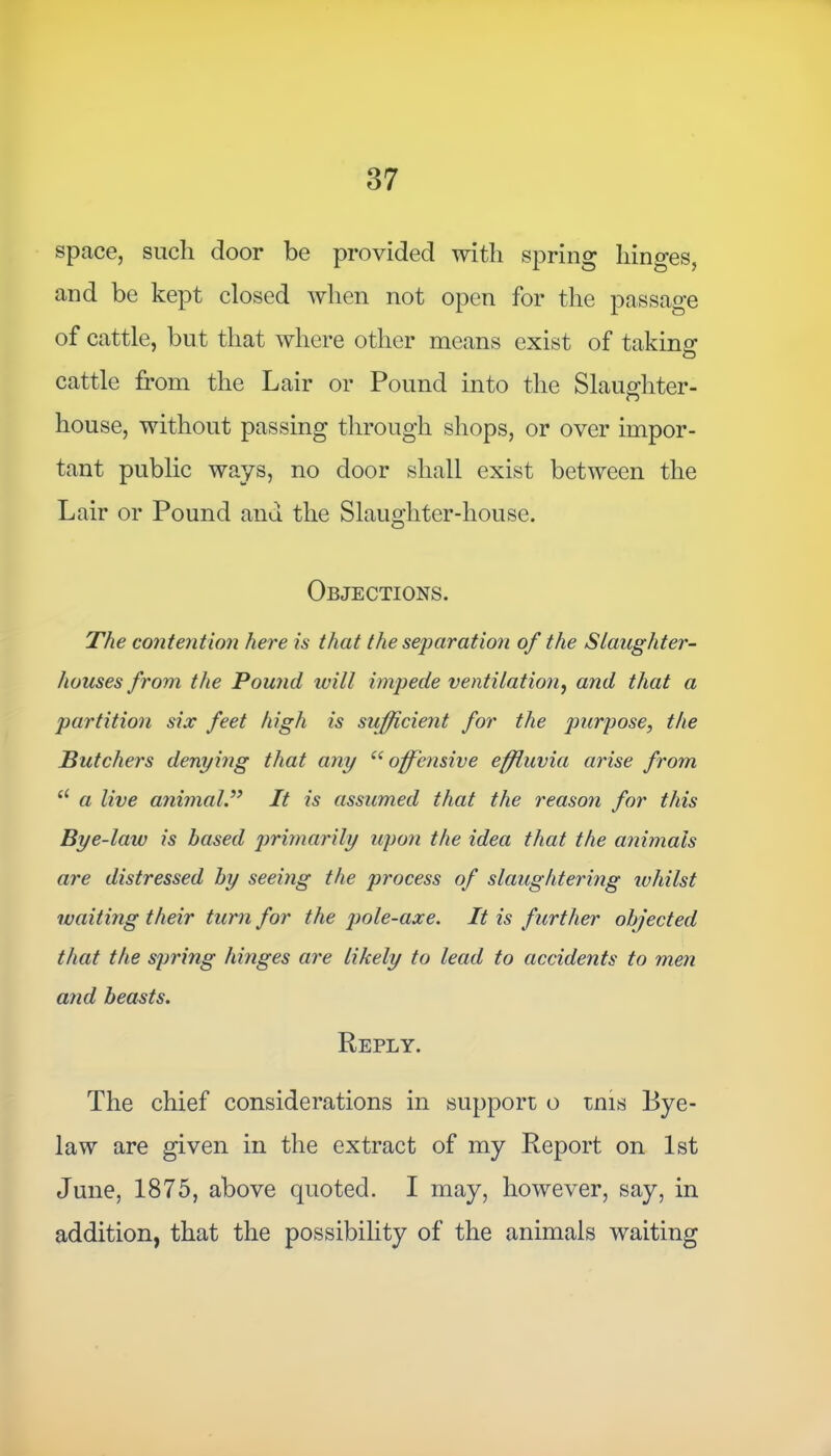 space, such door be provided with spring hinges, and be kept closed when not open for the passage of cattle, but that where other means exist of taking cattle from the Lair or Pound into the Slaughter- house, without passing through shops, or over impor- tant public ways, no door shall exist between the Lair or Pound and the Slaughter-house. Objections. The contention here is that the separation of the Slaughter- houses from the Pound will impede ventilation, and that a partition six feet high is sufficient for the purpose, the Butchers denying that any “ offensive effluvia arise from “ a live animalIt is assumed that the reason for this Bye-law is based primarily upon the idea that the animals are distressed by seeing the process of slaughtering whilst waiting their turn for the pole-axe. It is further objected that the spring hinges are likely to lead to accidents to men and beasts. Reply. The chief considerations in support o tms Bye- law are given in the extract of my Report on 1st June, 1875, above quoted. I may, however, say, in addition, that the possibility of the animals waiting