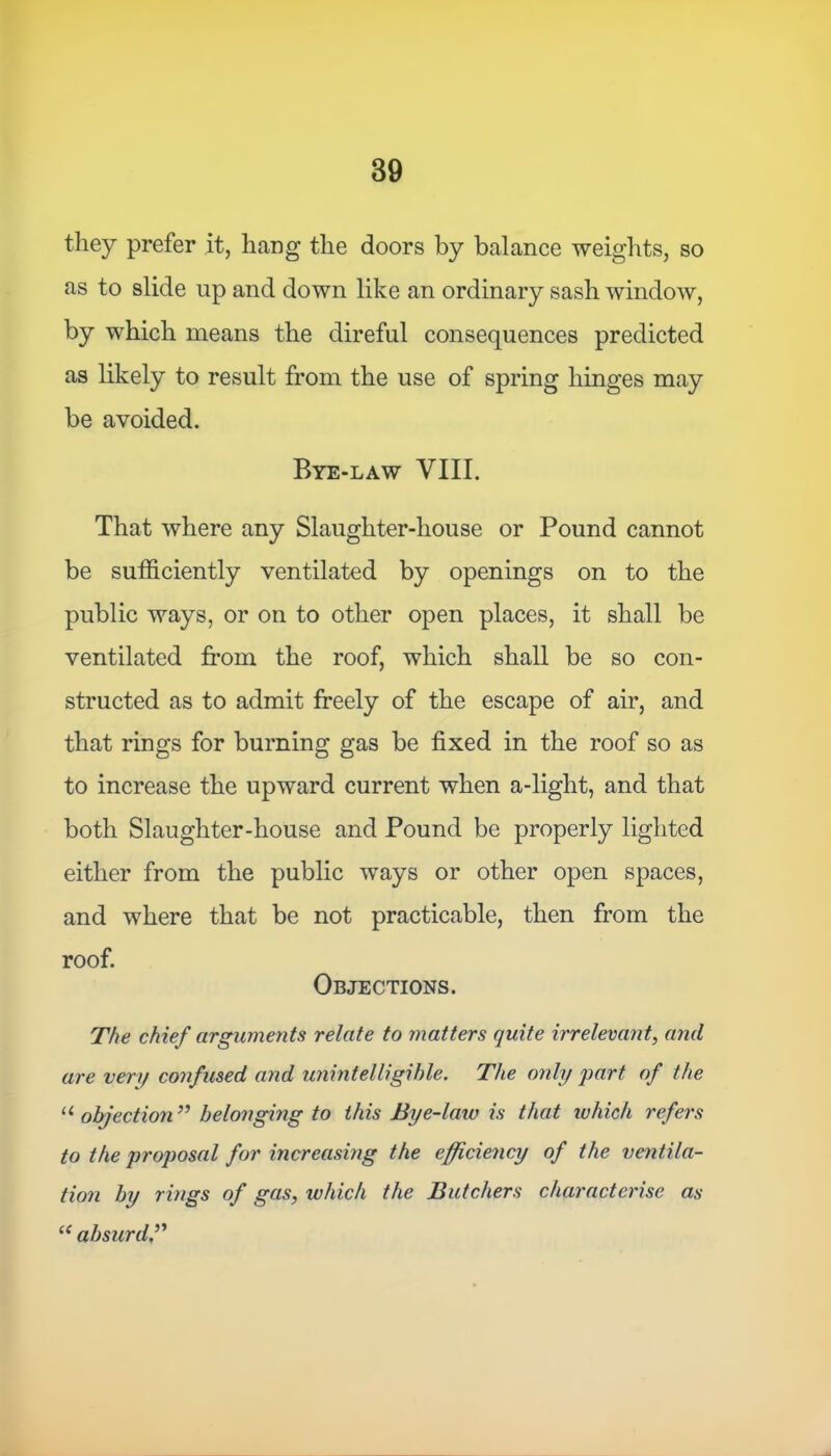 they prefer it, liang the doors by balance weights, so as to slide up and down like an ordinary sash window, by which means the direful consequences predicted as likely to result from the use of spring hinges may be avoided. Bye-law VIII. That where any Slaughter-house or Pound cannot be sufficiently ventilated by openings on to the public ways, or on to other open places, it shall be ventilated from the roof, which shall be so con- structed as to admit freely of the escape of air, and that rings for burning gas be fixed in the roof so as to increase the upward current when a-light, and that both Slaughter-house and Pound be properly lighted either from the public ways or other open spaces, and where that be not practicable, then from the roof. Objections. The chief arguments relate to matters quite irrelevant, and are very confused and unintelligible. The only part of the u objection ” belonging to this Bye-law is that which refers to the proposal for increasing the efficiency of the ventila- tion by rings of gas, to hie h the Butchers characterise as “ absurd